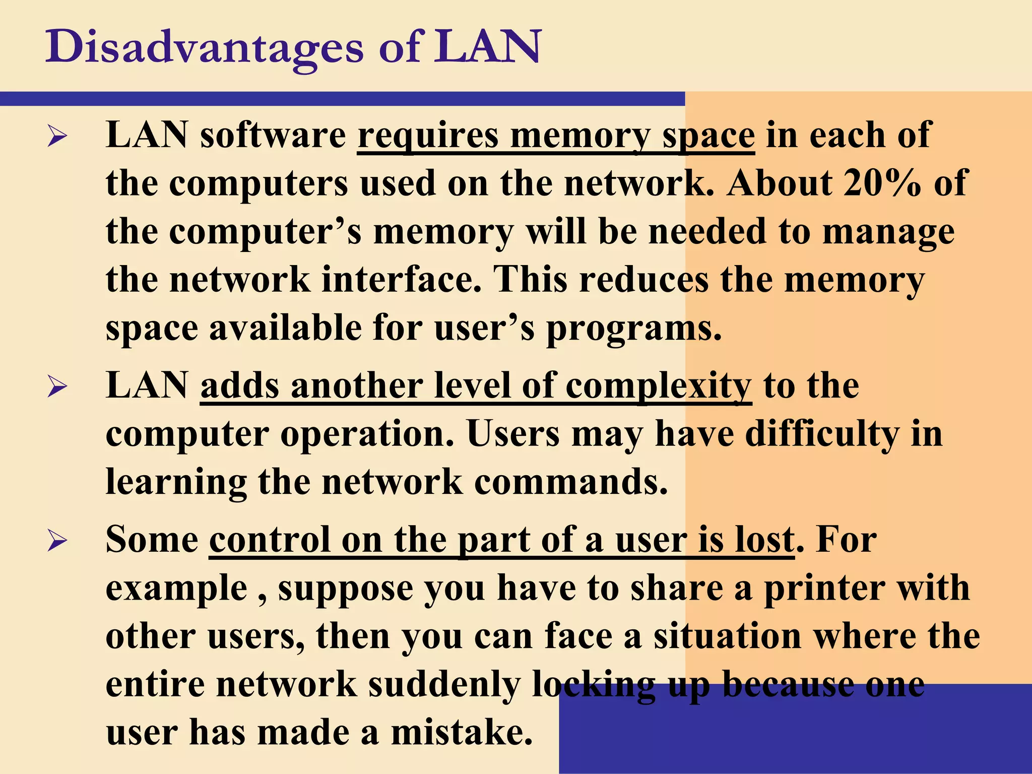 Disadvantages of LAN


LAN software requires memory space in each of
the computers used on the network. About 20% of
the computer’s memory will be needed to manage
the network interface. This reduces the memory
space available for user’s programs.
 LAN adds another level of complexity to the
computer operation. Users may have difficulty in
learning the network commands.
 Some control on the part of a user is lost. For
example , suppose you have to share a printer with
other users, then you can face a situation where the
entire network suddenly locking up because one
user has made a mistake.

 