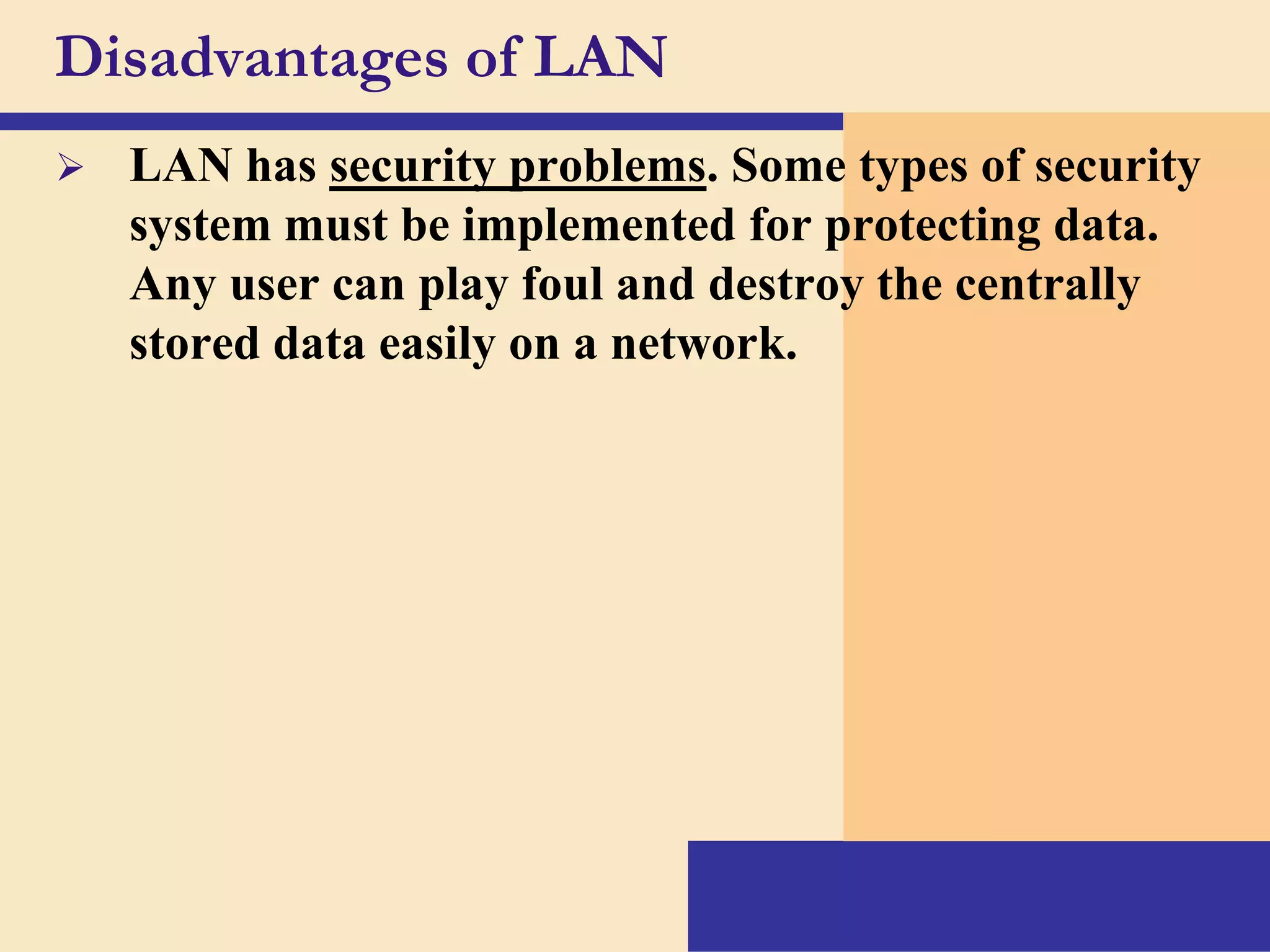 Disadvantages of LAN


LAN has security problems. Some types of security
system must be implemented for protecting data.
Any user can play foul and destroy the centrally
stored data easily on a network.

 