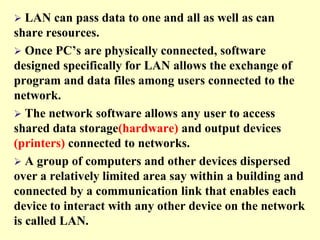 

LAN can pass data to one and all as well as can
share resources.
 Once PC’s are physically connected, software
designed specifically for LAN allows the exchange of
program and data files among users connected to the
network.
 The network software allows any user to access
shared data storage(hardware) and output devices
(printers) connected to networks.
 A group of computers and other devices dispersed
over a relatively limited area say within a building and
connected by a communication link that enables each
device to interact with any other device on the network
is called LAN.

 