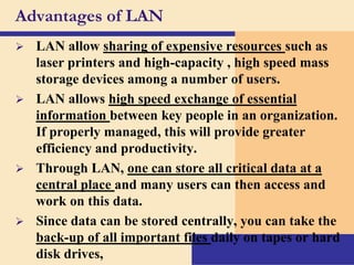 Advantages of LAN


LAN allow sharing of expensive resources such as
laser printers and high-capacity , high speed mass
storage devices among a number of users.
 LAN allows high speed exchange of essential
information between key people in an organization.
If properly managed, this will provide greater
efficiency and productivity.
 Through LAN, one can store all critical data at a
central place and many users can then access and
work on this data.
 Since data can be stored centrally, you can take the
back-up of all important files daily on tapes or hard
disk drives,

 