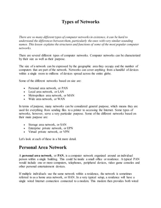 Types of Networks
There are so many different types of computer networks in existence, it can be hard to
understand the differences between them, particularly the ones with very similar-sounding
names. This lesson explains the structures and functions of some of the most popular computer
networks.
There are several different types of computer networks. Computer networks can be characterized
by their size as well as their purpose.
The size of a network can be expressed by the geographic area they occupy and the number of
computers that are part of the network. Networks can cover anything from a handful of devices
within a single room to millions of devices spread across the entire globe.
Some of the different networks based on size are:
 Personal area network, or PAN
 Local area network, or LAN
 Metropolitan area network, or MAN
 Wide area network, or WAN
In terms of purpose, many networks can be considered general purpose, which means they are
used for everything from sending files to a printer to accessing the Internet. Some types of
networks, however, serve a very particular purpose. Some of the different networks based on
their main purpose are:
 Storage area network, or SAN
 Enterprise private network, or EPN
 Virtual private network, or VPN
Let's look at each of these in a bit more detail.
Personal Area Network
A personal area network, or PAN, is a computer network organized around an individual
person within a single building. This could be inside a small office or residence. A typical PAN
would include one or more computers, telephones, peripheral devices, video game consoles and
other personal entertainment devices.
If multiple individuals use the same network within a residence, the network is sometimes
referred to as a home area network, or HAN. In a very typical setup, a residence will have a
single wired Internet connection connected to a modem. This modem then provides both wired
 
