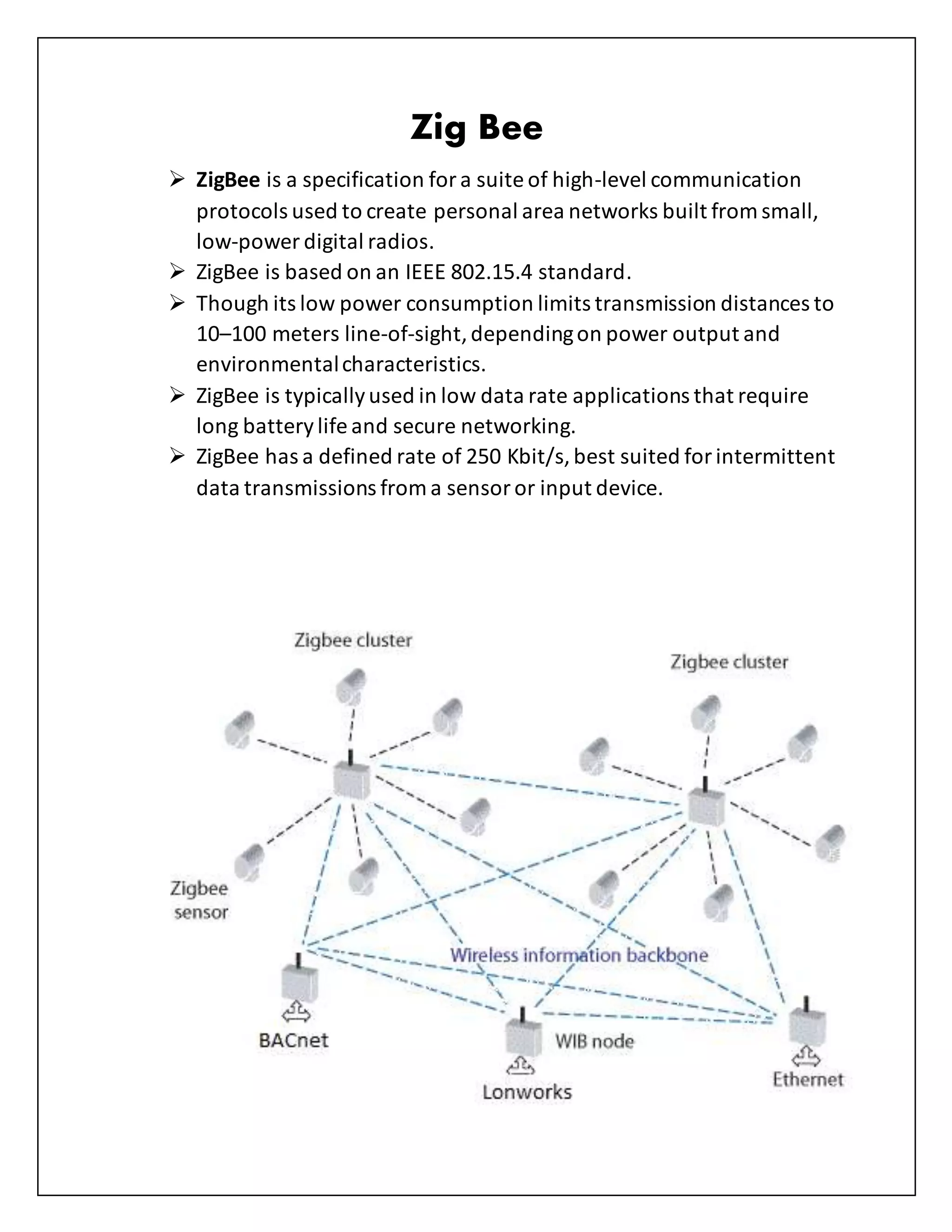 Zig Bee
 ZigBee is a specification fora suite of high-level communication
protocols used to create personal area networks built from small,
low-power digital radios.
 ZigBee is based on an IEEE 802.15.4 standard.
 Though its low power consumption limits transmission distances to
10–100 meters line-of-sight,dependingon power output and
environmentalcharacteristics.
 ZigBee is typicallyused in low data rate applications that require
long batterylife and secure networking.
 ZigBee has a defined rate of 250 Kbit/s, best suited forintermittent
data transmissions from a sensoror input device.
 