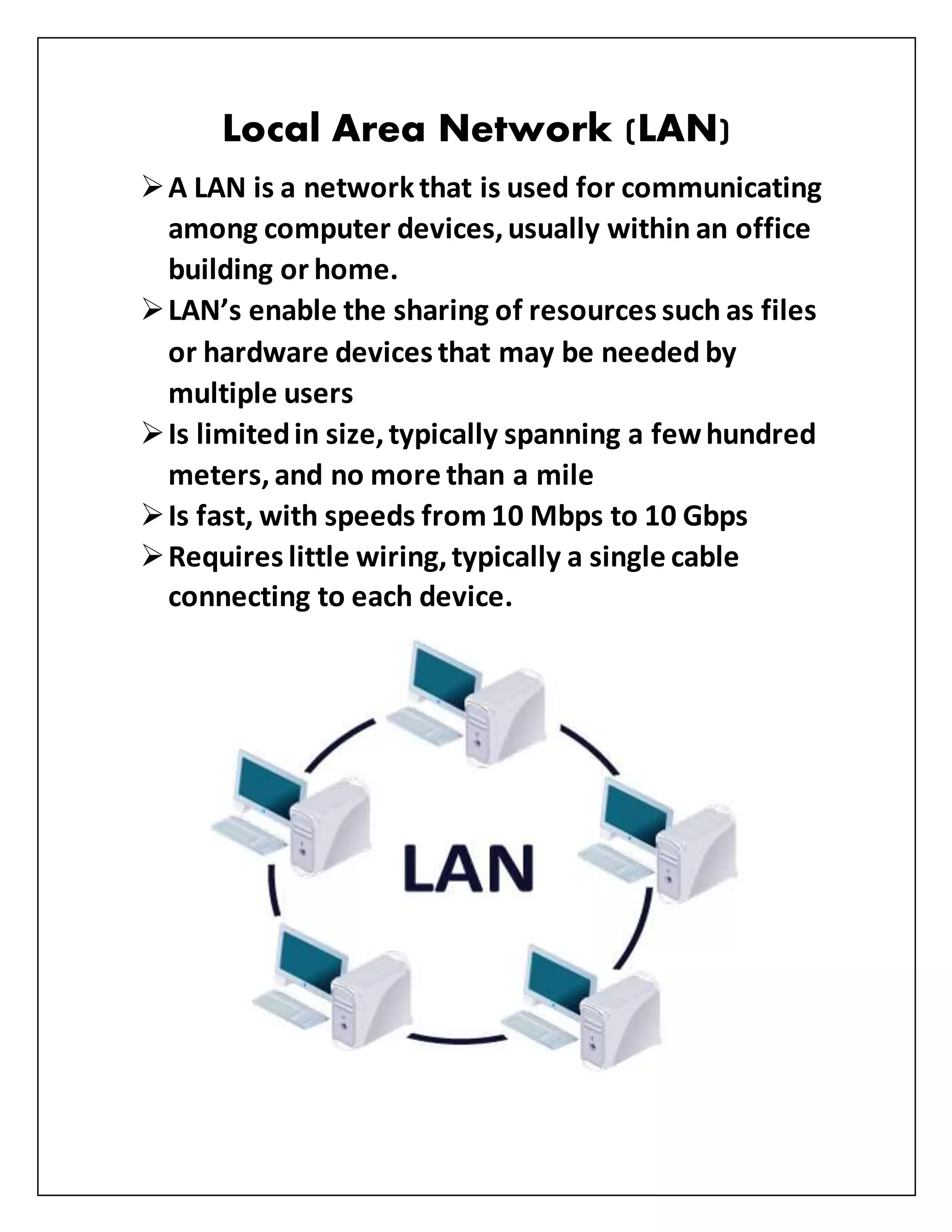 Local Area Network (LAN)
A LAN is a networkthat is used for communicating
among computer devices,usually within an office
building or home.
LAN’s enable the sharing of resources such as files
or hardware devices that may be needed by
multiple users
Is limitedin size,typically spanning a fewhundred
meters, and no more than a mile
Is fast, with speeds from10 Mbps to 10 Gbps
Requires little wiring,typically a single cable
connecting to each device.
 