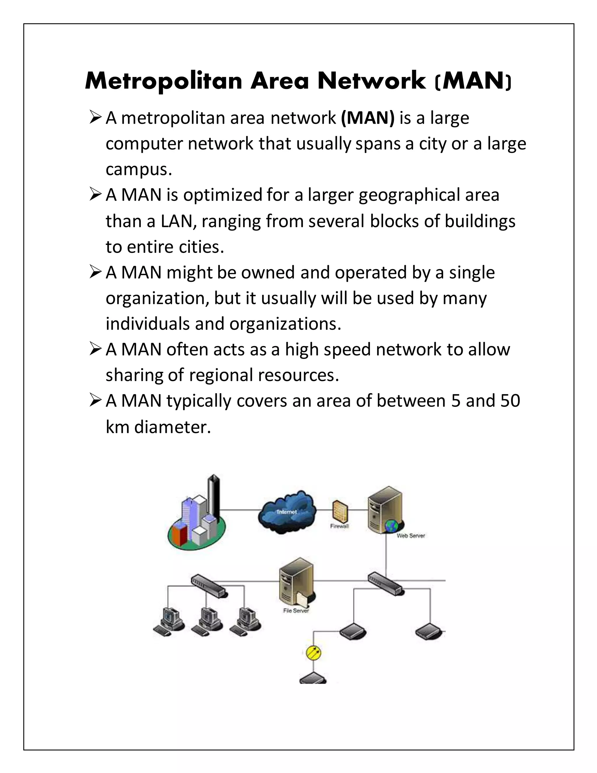 Metropolitan Area Network (MAN)
A metropolitan area network (MAN) is a large
computer network that usually spans a city or a large
campus.
A MAN is optimized for a larger geographical area
than a LAN, ranging from several blocks of buildings
to entire cities.
A MAN might be owned and operated by a single
organization, but it usually will be used by many
individuals and organizations.
A MAN often acts as a high speed network to allow
sharing of regional resources.
A MAN typically covers an area of between 5 and 50
km diameter.
 