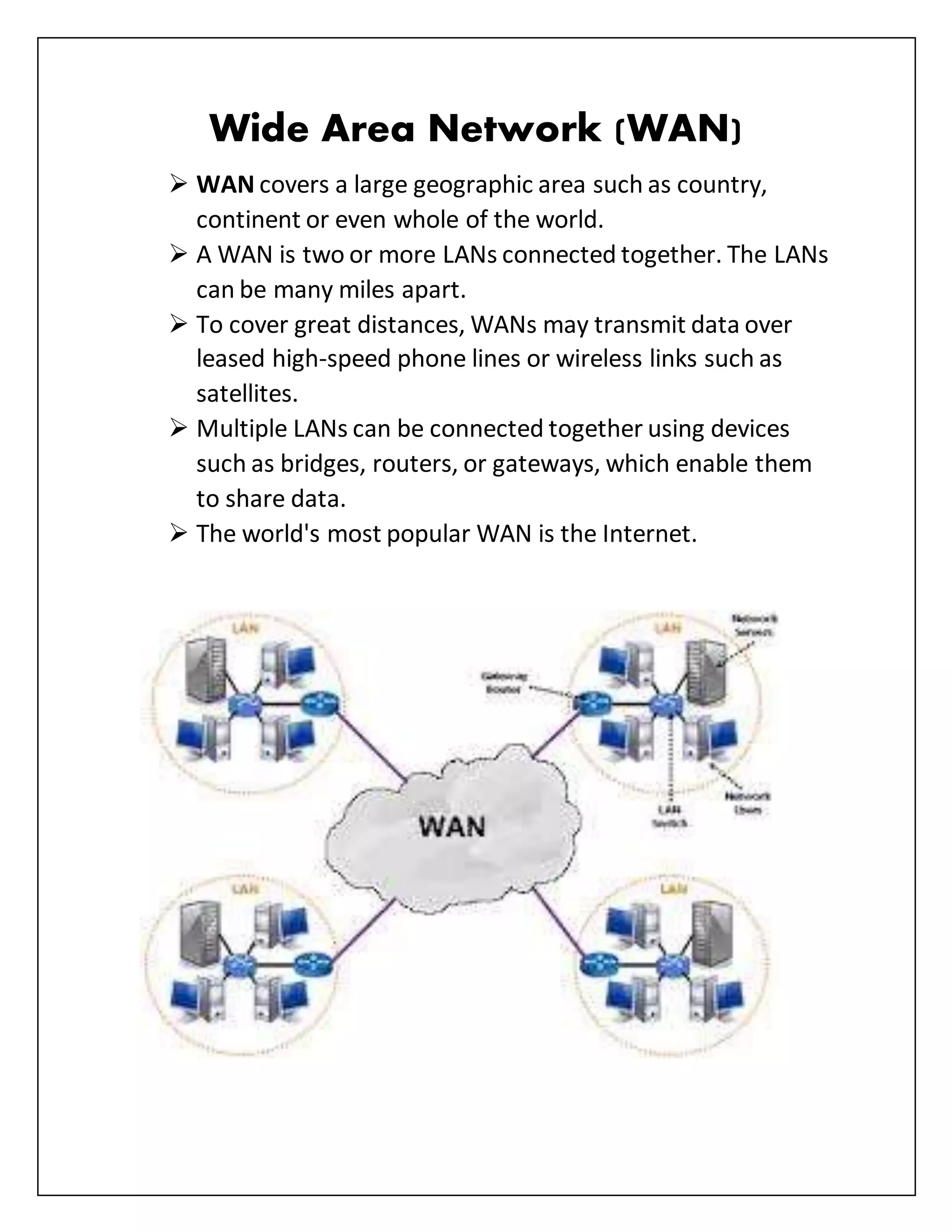Wide Area Network (WAN)
 WAN covers a large geographic area such as country,
continent or even whole of the world.
 A WAN is two or more LANs connected together. The LANs
can be many miles apart.
 To cover great distances, WANs may transmit data over
leased high-speed phone lines or wireless links such as
satellites.
 Multiple LANs can be connected together using devices
such as bridges, routers, or gateways, which enable them
to share data.
 The world's most popular WAN is the Internet.
 