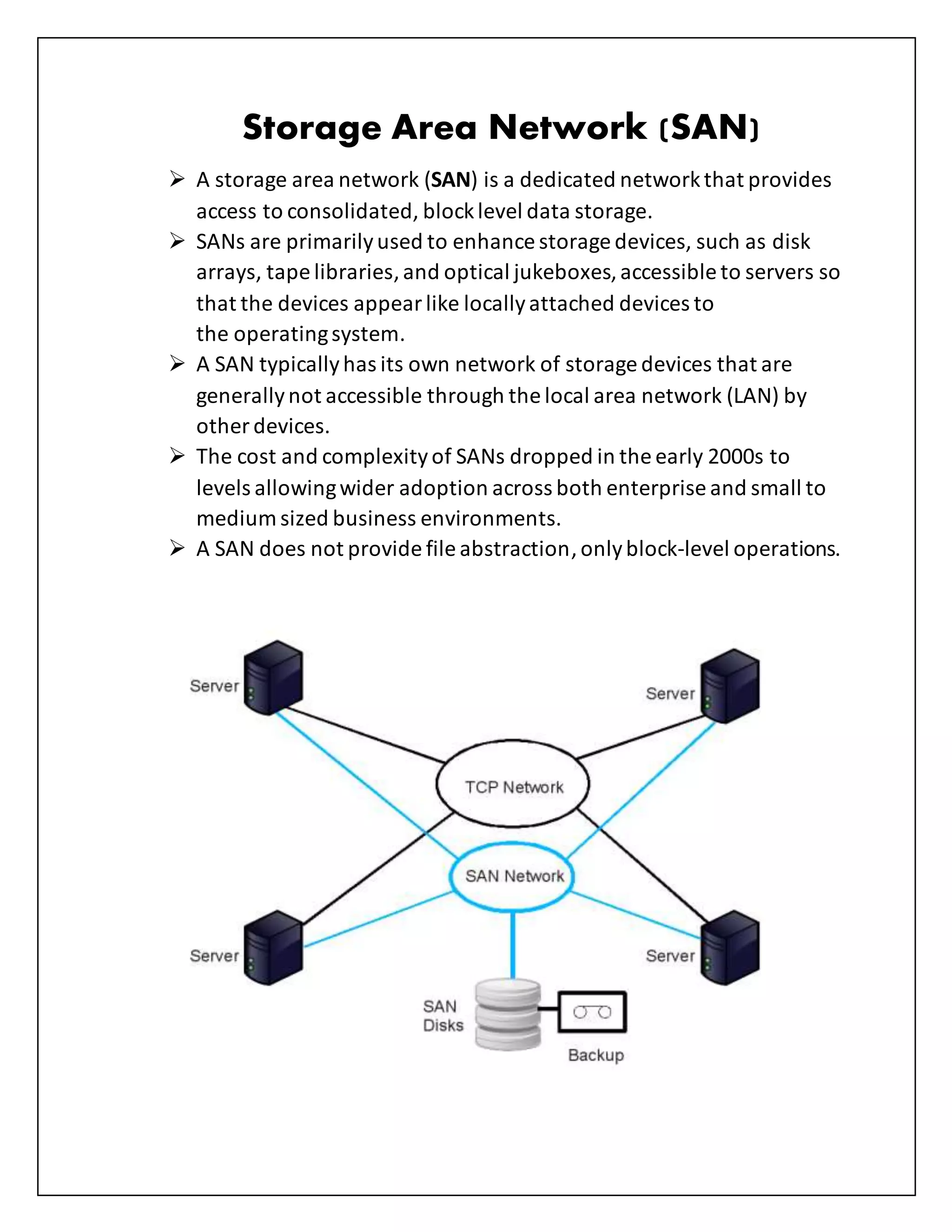 Storage Area Network (SAN)
 A storage area network (SAN) is a dedicated networkthat provides
access to consolidated, blocklevel data storage.
 SANs are primarilyused to enhance storage devices, such as disk
arrays, tape libraries,and optical jukeboxes,accessible to servers so
that the devices appearlike locallyattached devices to
the operatingsystem.
 A SAN typicallyhas its own network of storage devices that are
generallynot accessible through the local area network (LAN) by
other devices.
 The cost and complexityof SANs dropped in the early 2000s to
levels allowingwider adoption across both enterprise and small to
medium sized business environments.
 A SAN does not provide file abstraction,onlyblock-level operations.
 