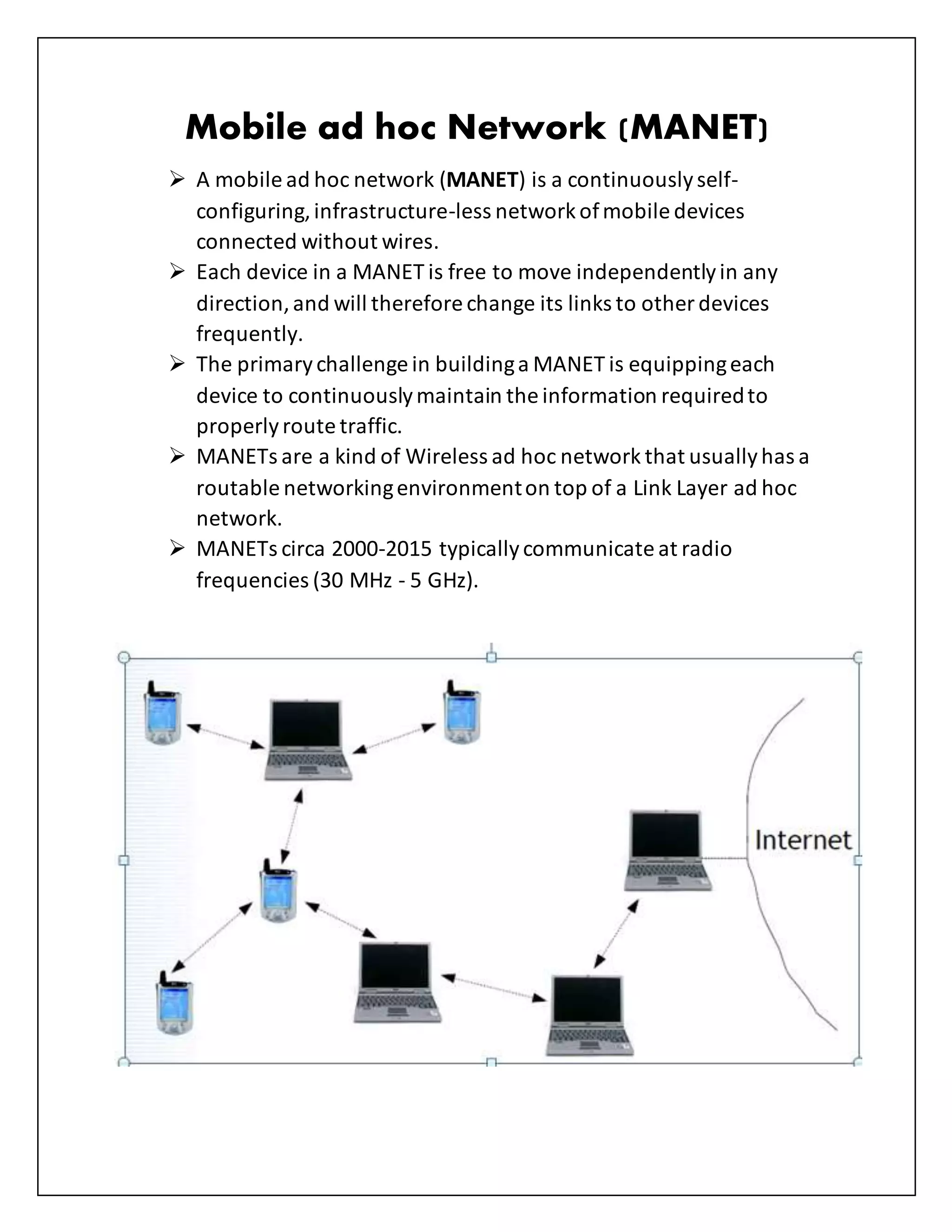 Mobile ad hoc Network (MANET)
 A mobile ad hoc network (MANET) is a continuouslyself-
configuring,infrastructure-less networkofmobile devices
connected without wires.
 Each device in a MANET is free to move independentlyin any
direction,and will therefore change its links to other devices
frequently.
 The primarychallenge in buildinga MANET is equippingeach
device to continuouslymaintain the information requiredto
properlyroute traffic.
 MANETs are a kind of Wireless ad hoc network that usuallyhas a
routable networkingenvironmenton top of a Link Layer ad hoc
network.
 MANETs circa 2000-2015 typicallycommunicate at radio
frequencies (30 MHz - 5 GHz).
 