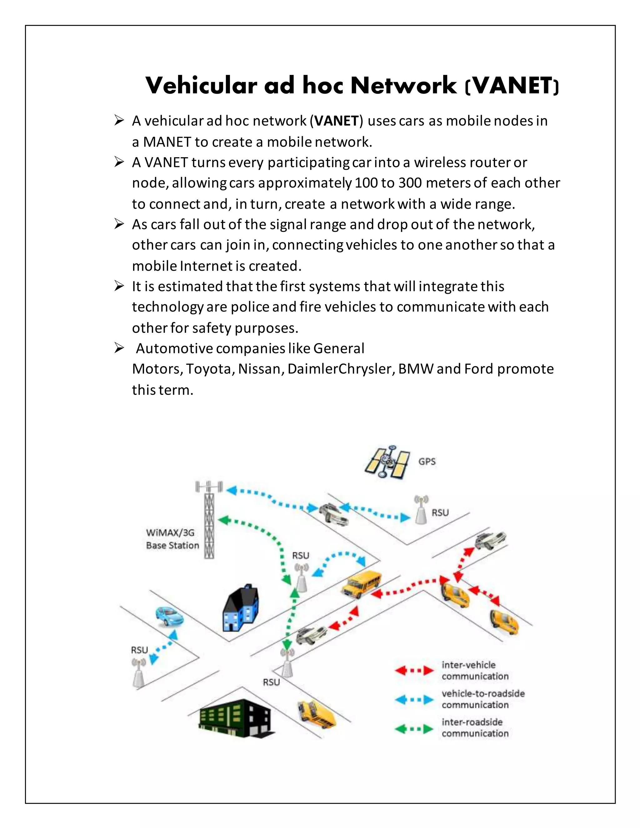 Vehicular ad hoc Network (VANET)
 A vehicularad hoc network (VANET) uses cars as mobile nodes in
a MANET to create a mobile network.
 A VANET turns every participatingcarinto a wireless router or
node, allowingcars approximately100 to 300 meters of each other
to connect and, in turn,create a networkwith a wide range.
 As cars fall out of the signal range and drop out of the network,
other cars can join in,connectingvehicles to one another so that a
mobile Internet is created.
 It is estimated that the first systems that will integrate this
technologyare police and fire vehicles to communicate with each
other for safety purposes.
 Automotive companies like General
Motors, Toyota,Nissan,DaimlerChrysler, BMW and Ford promote
this term.
 