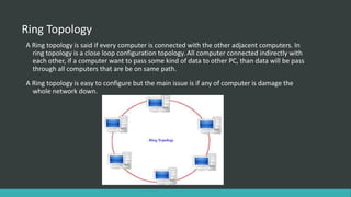 Ring Topology
A Ring topology is said if every computer is connected with the other adjacent computers. In
ring topology is a close loop configuration topology. All computer connected indirectly with
each other, if a computer want to pass some kind of data to other PC, than data will be pass
through all computers that are be on same path.
A Ring topology is easy to configure but the main issue is if any of computer is damage the
whole network down.
 