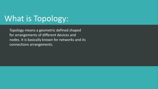 What is Topology:
Topology means a geometric defined shaped
for arrangements of different devices and
nodes. It is basically known for networks and its
connections arrangements.
 