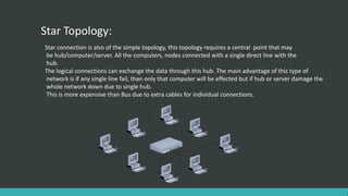 Star Topology:
Star connection is also of the simple topology, this topology requires a central point that may
be hub/computer/server. All the computers, nodes connected with a single direct line with the
hub.
The logical connections can exchange the data through this hub. The main advantage of this type of
network is if any single line fail, than only that computer will be effected but if hub or server damage the
whole network down due to single hub.
This is more expensive than Bus due to extra cables for individual connections.
 