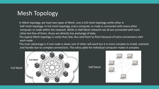 Mesh Topology
In Mesh topology, we have two types of Mesh, one is full mesh topology while other is
half mesh topology. In full mesh topology, every computer or node is connected with every other
computer or node within the network. While in Half Mesh network not all are connected with each
other but few of them, those are directly has exchange of data.
The typical Mesh topology is costly than Star, Bus and Point to Point because of extra connections with
each node.
The main advantage is if one node is down rest of other will work but it is more complex to install, maintain
and handle due to complex connections. The extra cable for individual computer makes it complex.
Full Mesh Half Mesh
 