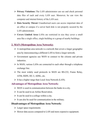  Privacy Violations: The LAN administrator can see and check personal
data files of each and every LAN user. Moreover, he can view the
computer and internet history of the LAN user.
 Data Security Threat: Unauthorised users can access important data of
an office or campus if a server hard disk is not properly secured by the
LAN administrator.
 Covers Limited Area: LANs are restricted in size they cover a small
area like a single office, single building or a group of nearby buildings.
2. MAN (Metropolitan Area Network):
 A metropolitan area network is a network that covers a larger geographic
area by interconnecting a different LAN to form a larger network.
 Government agencies use MAN to connect to the citizens and private
industries.
 In MAN, various LANs are connected to each other through a telephone
exchange line.
 The most widely used protocols in MAN are RS-232, Frame Relay,
ATM, ISDN, OC-3, ADSL, etc.
 It has a higher range than Local Area Network (LAN).
Advantages of Metropolitan Area Network:
 MAN is used in communication between the banks in a city.
 It can be used in an Airline Reservation.
 It can be used in a college within a city.
 It can also be used for communication in the military.
Disadvantages of Metropolitan Area Network:
 Larger space requirements
 Slower data access compared to LAN and more expensive equipment.
 