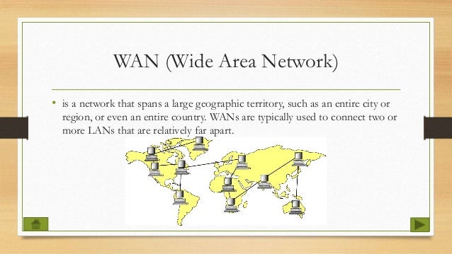 WAN (Wide Area Network)
• is a network that spans a large geographic territory, such as an entire city or
region, or even an entire country. WANs are typically used to connect two or
more LANs that are relatively far apart.
 
