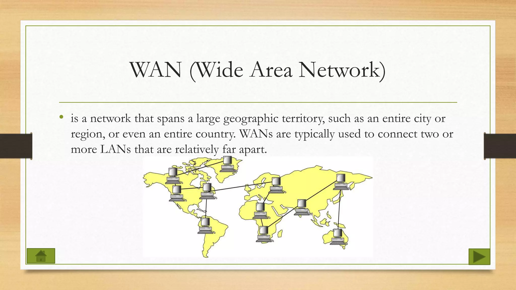 WAN (Wide Area Network)
• is a network that spans a large geographic territory, such as an entire city or
region, or even an entire country. WANs are typically used to connect two or
more LANs that are relatively far apart.
 