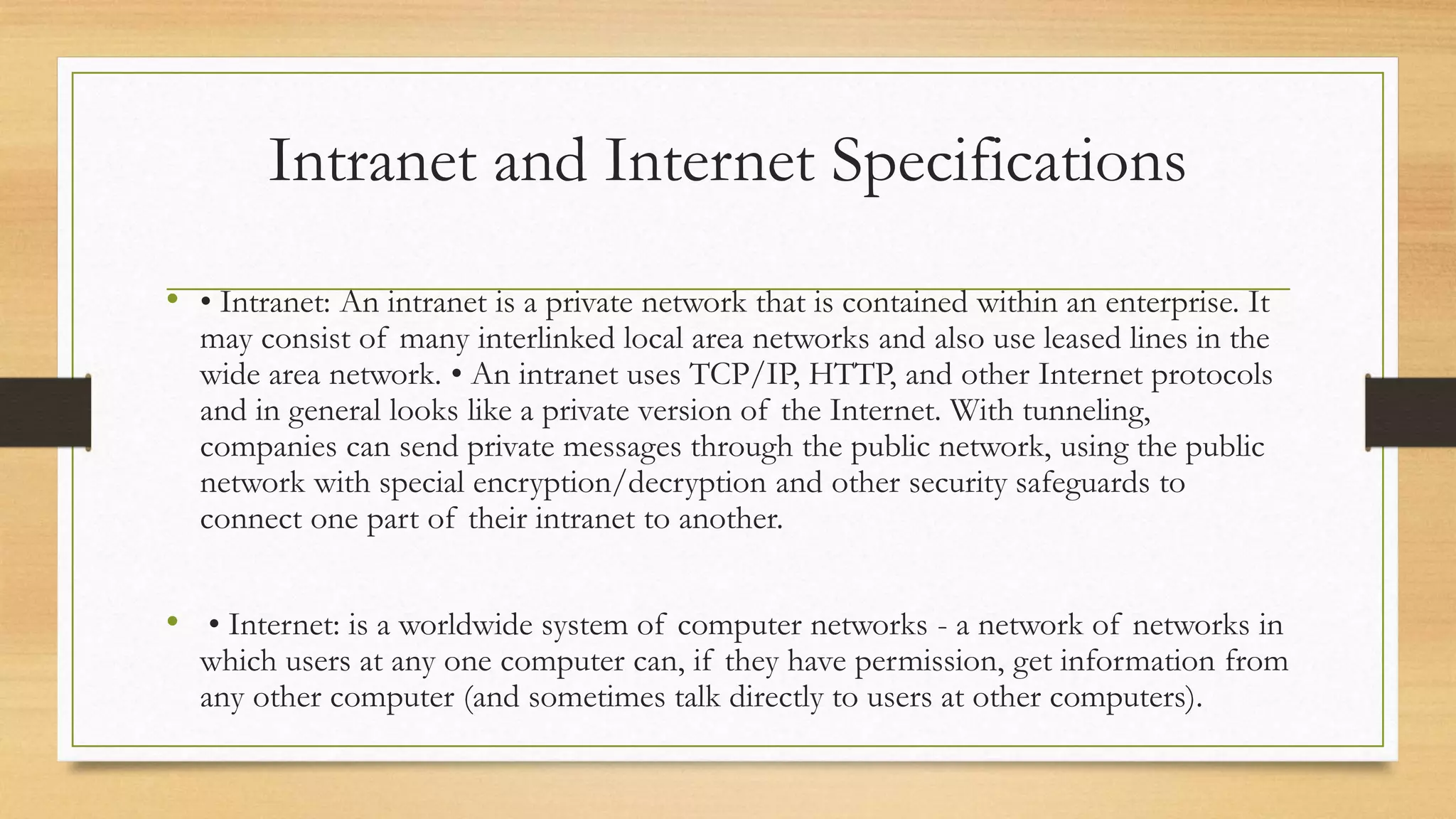 Intranet and Internet Specifications
• • Intranet: An intranet is a private network that is contained within an enterprise. It
may consist of many interlinked local area networks and also use leased lines in the
wide area network. • An intranet uses TCP/IP, HTTP, and other Internet protocols
and in general looks like a private version of the Internet. With tunneling,
companies can send private messages through the public network, using the public
network with special encryption/decryption and other security safeguards to
connect one part of their intranet to another.
• • Internet: is a worldwide system of computer networks - a network of networks in
which users at any one computer can, if they have permission, get information from
any other computer (and sometimes talk directly to users at other computers).
 