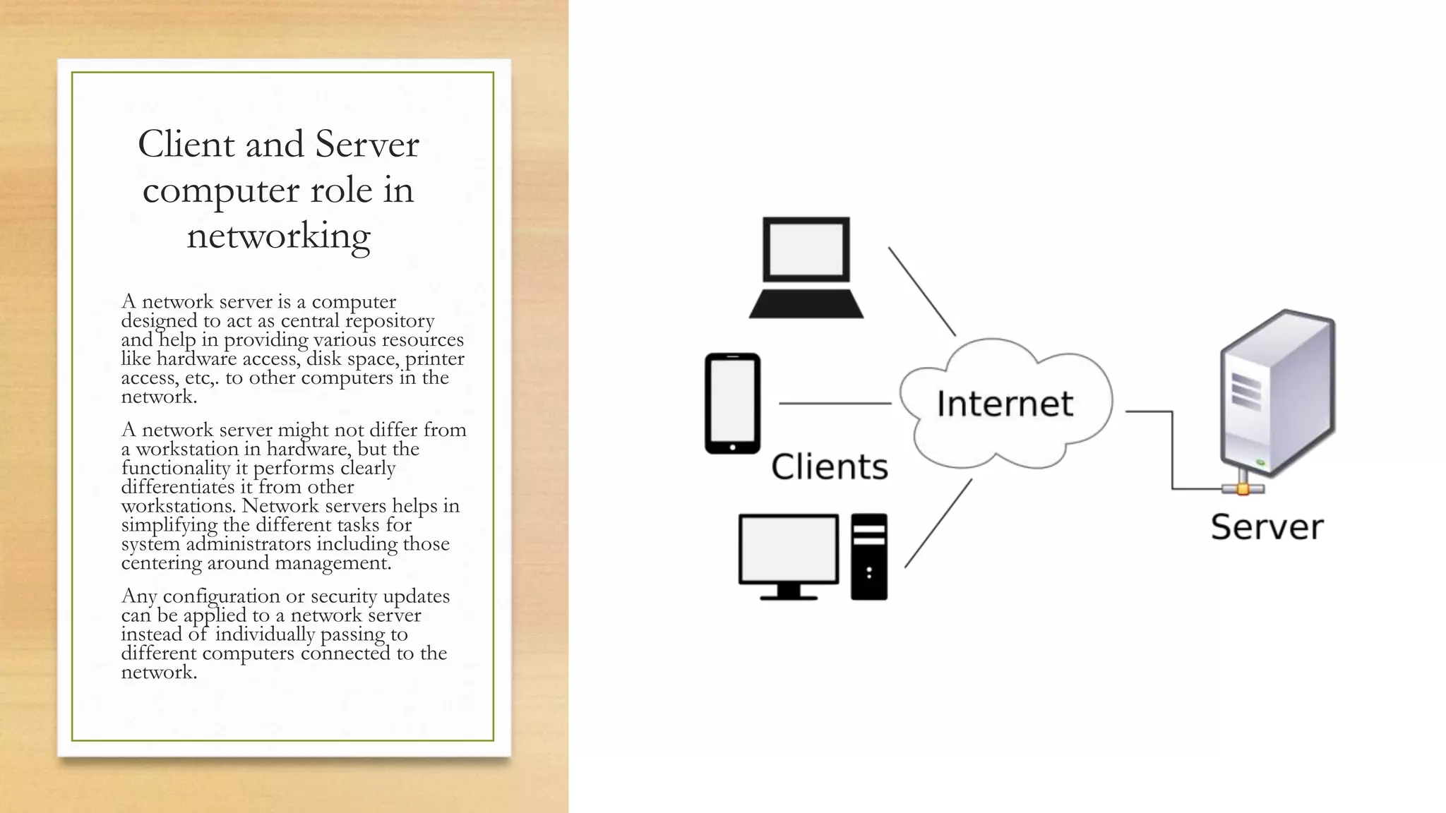Client and Server
computer role in
networking
A network server is a computer
designed to act as central repository
and help in providing various resources
like hardware access, disk space, printer
access, etc,. to other computers in the
network.
A network server might not differ from
a workstation in hardware, but the
functionality it performs clearly
differentiates it from other
workstations. Network servers helps in
simplifying the different tasks for
system administrators including those
centering around management.
Any configuration or security updates
can be applied to a network server
instead of individually passing to
different computers connected to the
network.
 
