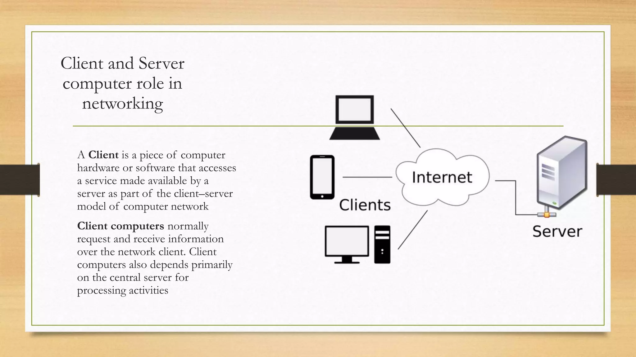 Client and Server
computer role in
networking
A Client is a piece of computer
hardware or software that accesses
a service made available by a
server as part of the client–server
model of computer network
Client computers normally
request and receive information
over the network client. Client
computers also depends primarily
on the central server for
processing activities
 