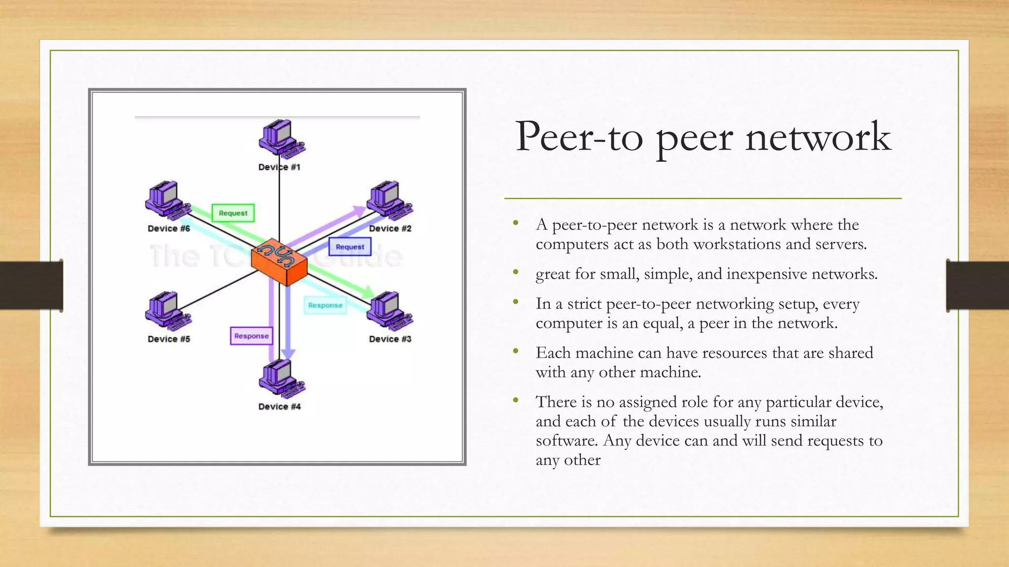 Peer-to peer network
• A peer-to-peer network is a network where the
computers act as both workstations and servers.
• great for small, simple, and inexpensive networks.
• In a strict peer-to-peer networking setup, every
computer is an equal, a peer in the network.
• Each machine can have resources that are shared
with any other machine.
• There is no assigned role for any particular device,
and each of the devices usually runs similar
software. Any device can and will send requests to
any other
 