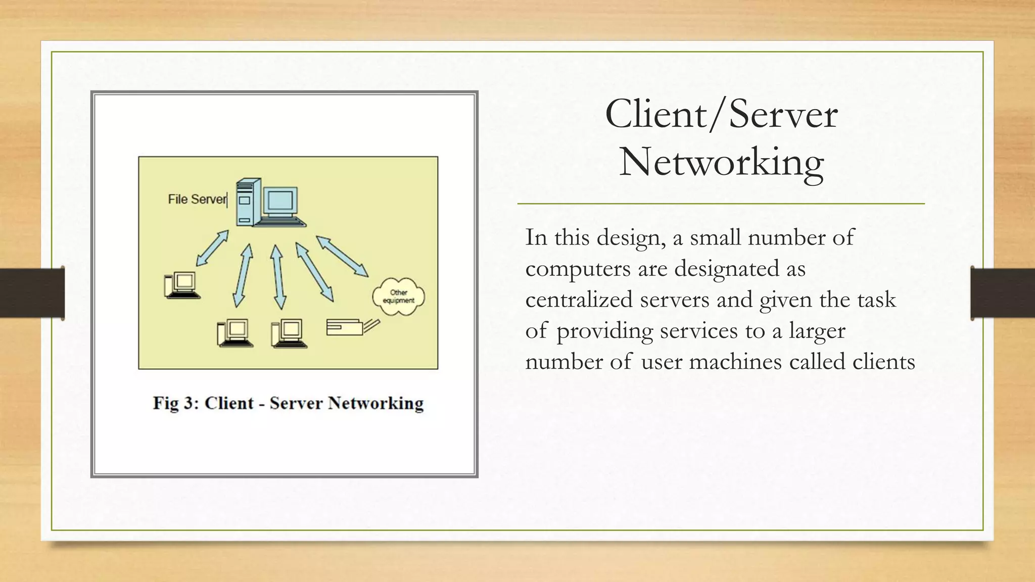 Client/Server
Networking
In this design, a small number of
computers are designated as
centralized servers and given the task
of providing services to a larger
number of user machines called clients
 