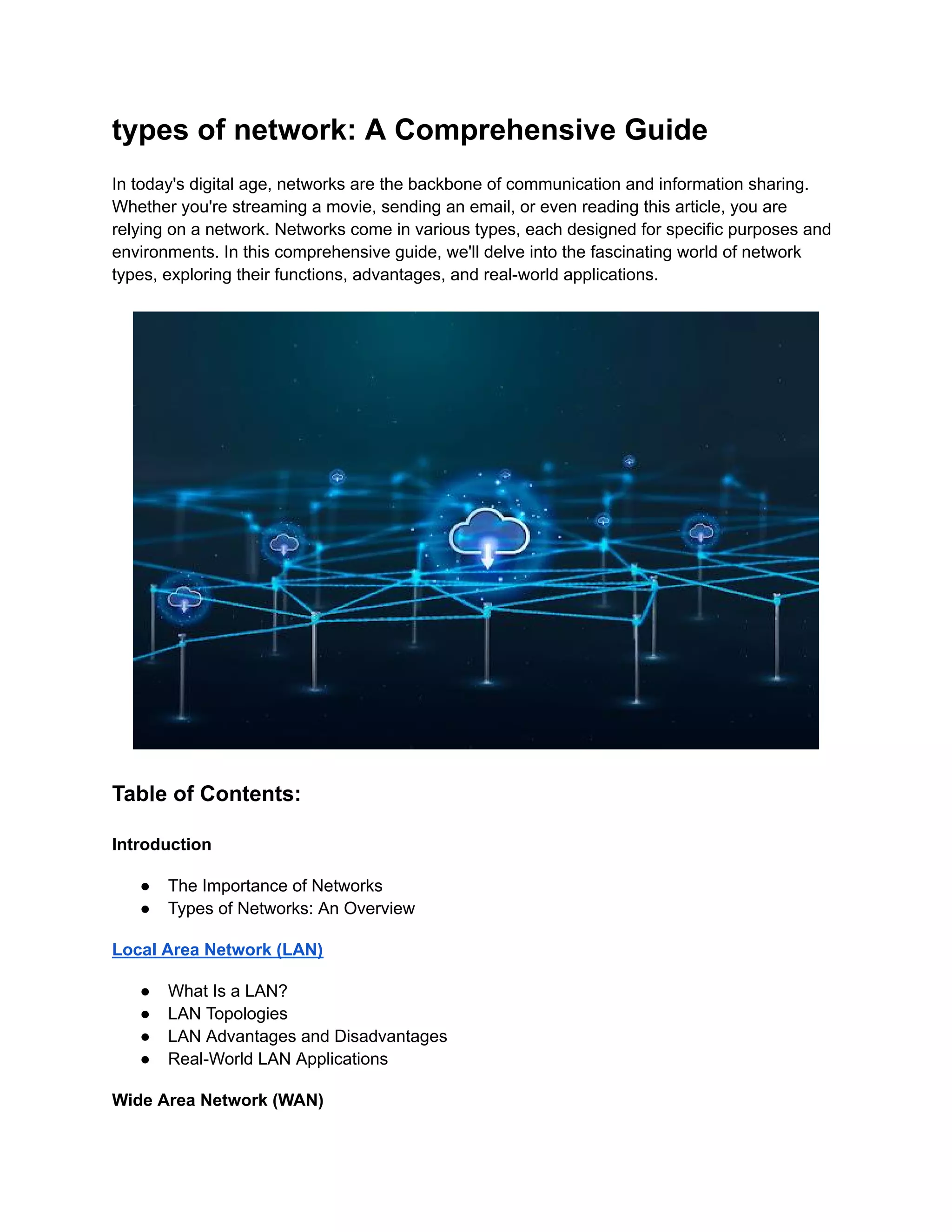 types of network: A Comprehensive Guide
In today's digital age, networks are the backbone of communication and information sharing.
Whether you're streaming a movie, sending an email, or even reading this article, you are
relying on a network. Networks come in various types, each designed for specific purposes and
environments. In this comprehensive guide, we'll delve into the fascinating world of network
types, exploring their functions, advantages, and real-world applications.
Table of Contents:
Introduction
● The Importance of Networks
● Types of Networks: An Overview
Local Area Network (LAN)
● What Is a LAN?
● LAN Topologies
● LAN Advantages and Disadvantages
● Real-World LAN Applications
Wide Area Network (WAN)
 