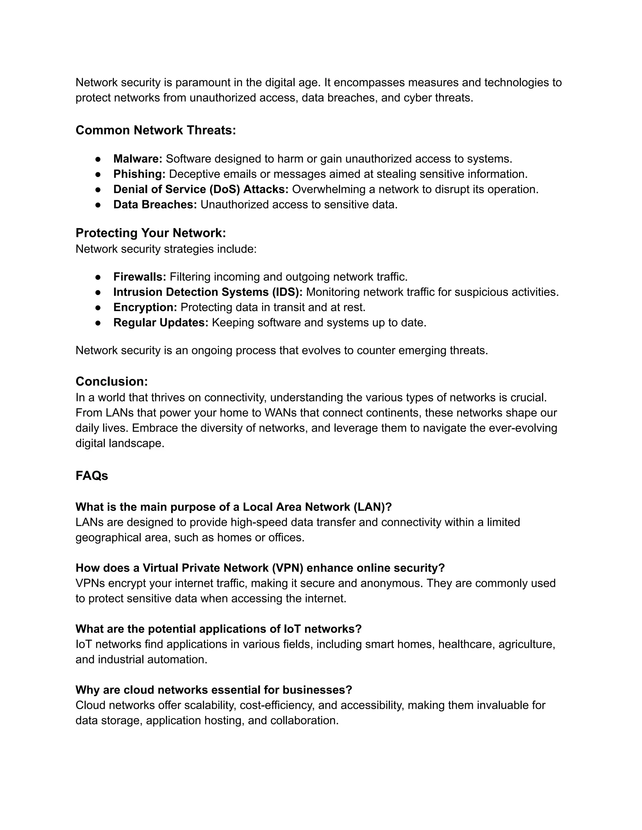 Network security is paramount in the digital age. It encompasses measures and technologies to
protect networks from unauthorized access, data breaches, and cyber threats.
Common Network Threats:
● Malware: Software designed to harm or gain unauthorized access to systems.
● Phishing: Deceptive emails or messages aimed at stealing sensitive information.
● Denial of Service (DoS) Attacks: Overwhelming a network to disrupt its operation.
● Data Breaches: Unauthorized access to sensitive data.
Protecting Your Network:
Network security strategies include:
● Firewalls: Filtering incoming and outgoing network traffic.
● Intrusion Detection Systems (IDS): Monitoring network traffic for suspicious activities.
● Encryption: Protecting data in transit and at rest.
● Regular Updates: Keeping software and systems up to date.
Network security is an ongoing process that evolves to counter emerging threats.
Conclusion:
In a world that thrives on connectivity, understanding the various types of networks is crucial.
From LANs that power your home to WANs that connect continents, these networks shape our
daily lives. Embrace the diversity of networks, and leverage them to navigate the ever-evolving
digital landscape.
FAQs
What is the main purpose of a Local Area Network (LAN)?
LANs are designed to provide high-speed data transfer and connectivity within a limited
geographical area, such as homes or offices.
How does a Virtual Private Network (VPN) enhance online security?
VPNs encrypt your internet traffic, making it secure and anonymous. They are commonly used
to protect sensitive data when accessing the internet.
What are the potential applications of IoT networks?
IoT networks find applications in various fields, including smart homes, healthcare, agriculture,
and industrial automation.
Why are cloud networks essential for businesses?
Cloud networks offer scalability, cost-efficiency, and accessibility, making them invaluable for
data storage, application hosting, and collaboration.
 