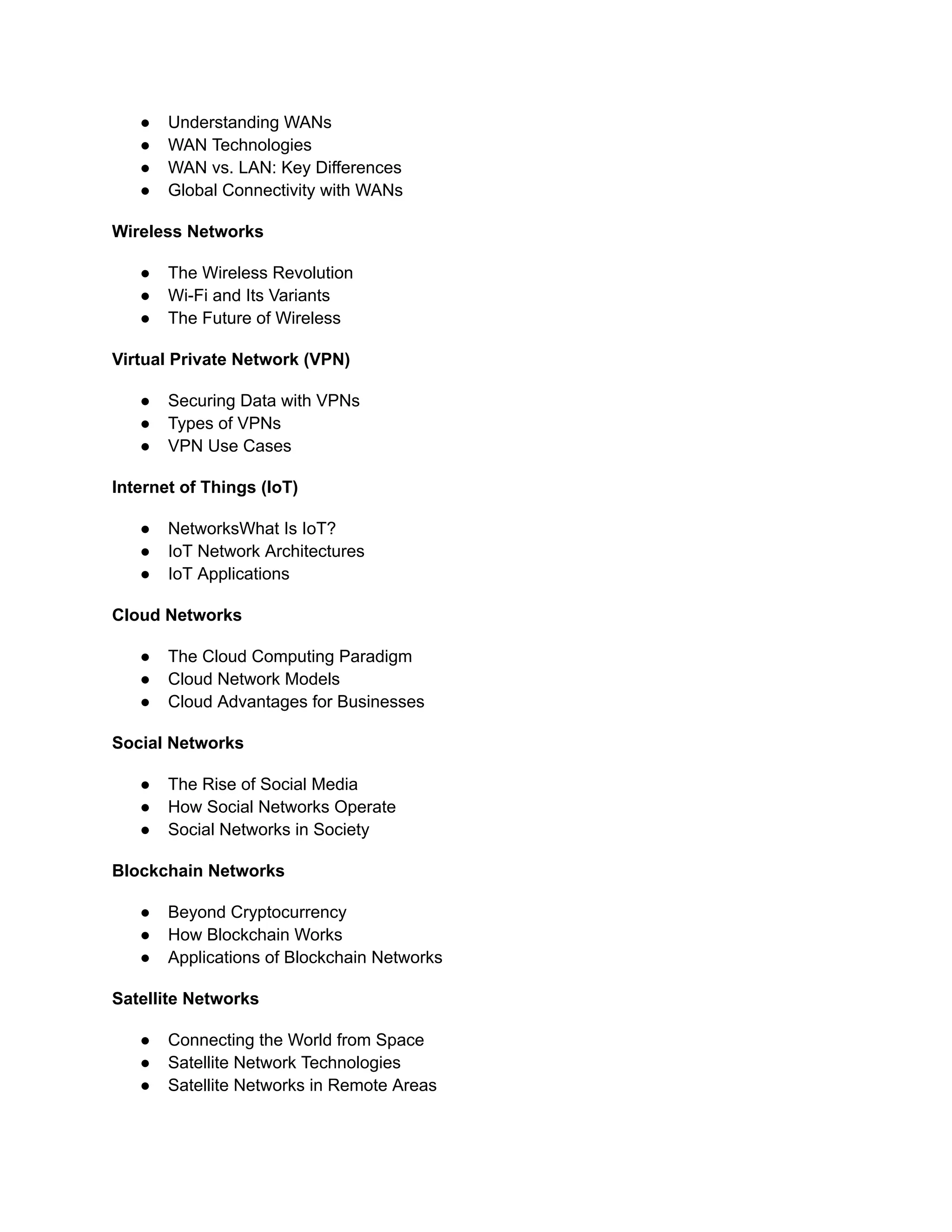 ● Understanding WANs
● WAN Technologies
● WAN vs. LAN: Key Differences
● Global Connectivity with WANs
Wireless Networks
● The Wireless Revolution
● Wi-Fi and Its Variants
● The Future of Wireless
Virtual Private Network (VPN)
● Securing Data with VPNs
● Types of VPNs
● VPN Use Cases
Internet of Things (IoT)
● NetworksWhat Is IoT?
● IoT Network Architectures
● IoT Applications
Cloud Networks
● The Cloud Computing Paradigm
● Cloud Network Models
● Cloud Advantages for Businesses
Social Networks
● The Rise of Social Media
● How Social Networks Operate
● Social Networks in Society
Blockchain Networks
● Beyond Cryptocurrency
● How Blockchain Works
● Applications of Blockchain Networks
Satellite Networks
● Connecting the World from Space
● Satellite Network Technologies
● Satellite Networks in Remote Areas
 
