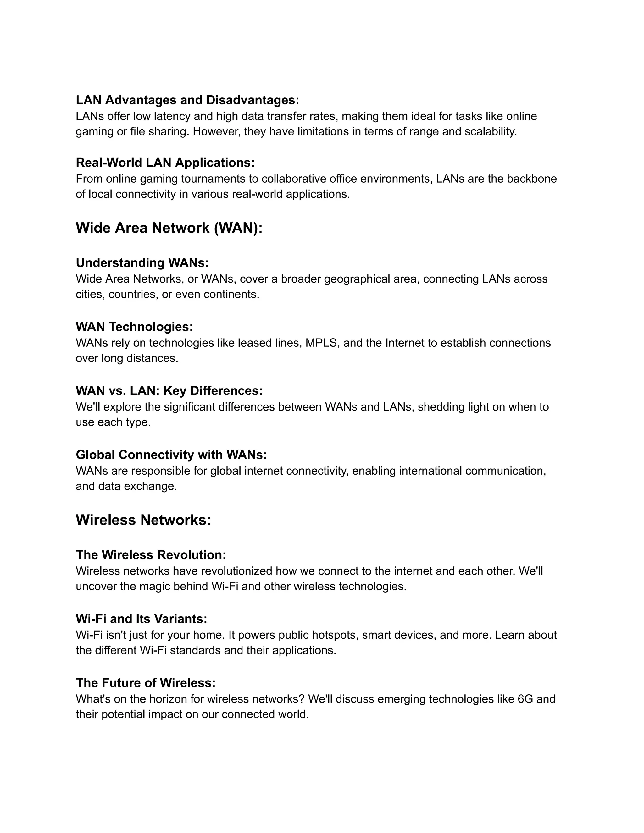 LAN Advantages and Disadvantages:
LANs offer low latency and high data transfer rates, making them ideal for tasks like online
gaming or file sharing. However, they have limitations in terms of range and scalability.
Real-World LAN Applications:
From online gaming tournaments to collaborative office environments, LANs are the backbone
of local connectivity in various real-world applications.
Wide Area Network (WAN):
Understanding WANs:
Wide Area Networks, or WANs, cover a broader geographical area, connecting LANs across
cities, countries, or even continents.
WAN Technologies:
WANs rely on technologies like leased lines, MPLS, and the Internet to establish connections
over long distances.
WAN vs. LAN: Key Differences:
We'll explore the significant differences between WANs and LANs, shedding light on when to
use each type.
Global Connectivity with WANs:
WANs are responsible for global internet connectivity, enabling international communication,
and data exchange.
Wireless Networks:
The Wireless Revolution:
Wireless networks have revolutionized how we connect to the internet and each other. We'll
uncover the magic behind Wi-Fi and other wireless technologies.
Wi-Fi and Its Variants:
Wi-Fi isn't just for your home. It powers public hotspots, smart devices, and more. Learn about
the different Wi-Fi standards and their applications.
The Future of Wireless:
What's on the horizon for wireless networks? We'll discuss emerging technologies like 6G and
their potential impact on our connected world.
 