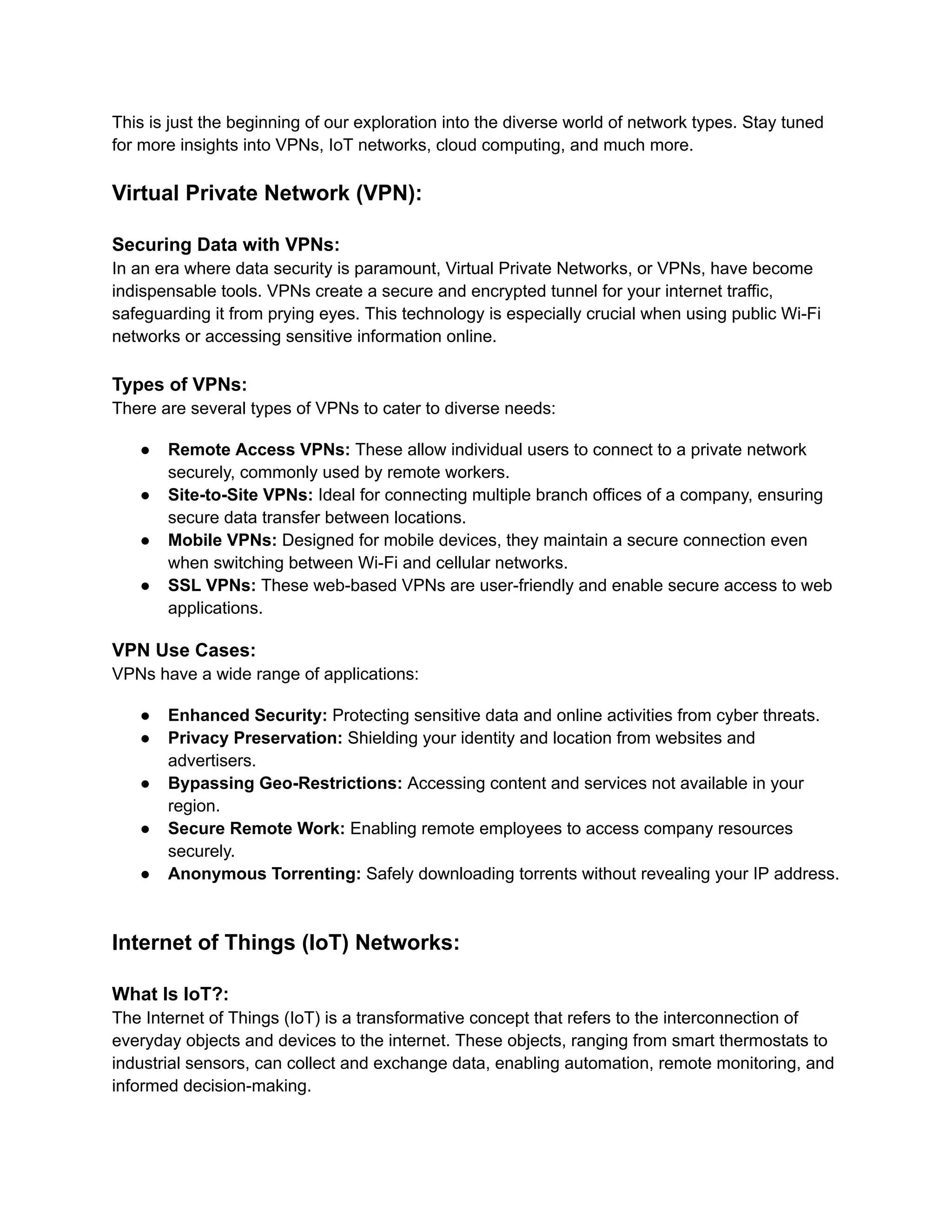 This is just the beginning of our exploration into the diverse world of network types. Stay tuned
for more insights into VPNs, IoT networks, cloud computing, and much more.
Virtual Private Network (VPN):
Securing Data with VPNs:
In an era where data security is paramount, Virtual Private Networks, or VPNs, have become
indispensable tools. VPNs create a secure and encrypted tunnel for your internet traffic,
safeguarding it from prying eyes. This technology is especially crucial when using public Wi-Fi
networks or accessing sensitive information online.
Types of VPNs:
There are several types of VPNs to cater to diverse needs:
● Remote Access VPNs: These allow individual users to connect to a private network
securely, commonly used by remote workers.
● Site-to-Site VPNs: Ideal for connecting multiple branch offices of a company, ensuring
secure data transfer between locations.
● Mobile VPNs: Designed for mobile devices, they maintain a secure connection even
when switching between Wi-Fi and cellular networks.
● SSL VPNs: These web-based VPNs are user-friendly and enable secure access to web
applications.
VPN Use Cases:
VPNs have a wide range of applications:
● Enhanced Security: Protecting sensitive data and online activities from cyber threats.
● Privacy Preservation: Shielding your identity and location from websites and
advertisers.
● Bypassing Geo-Restrictions: Accessing content and services not available in your
region.
● Secure Remote Work: Enabling remote employees to access company resources
securely.
● Anonymous Torrenting: Safely downloading torrents without revealing your IP address.
Internet of Things (IoT) Networks:
What Is IoT?:
The Internet of Things (IoT) is a transformative concept that refers to the interconnection of
everyday objects and devices to the internet. These objects, ranging from smart thermostats to
industrial sensors, can collect and exchange data, enabling automation, remote monitoring, and
informed decision-making.
 