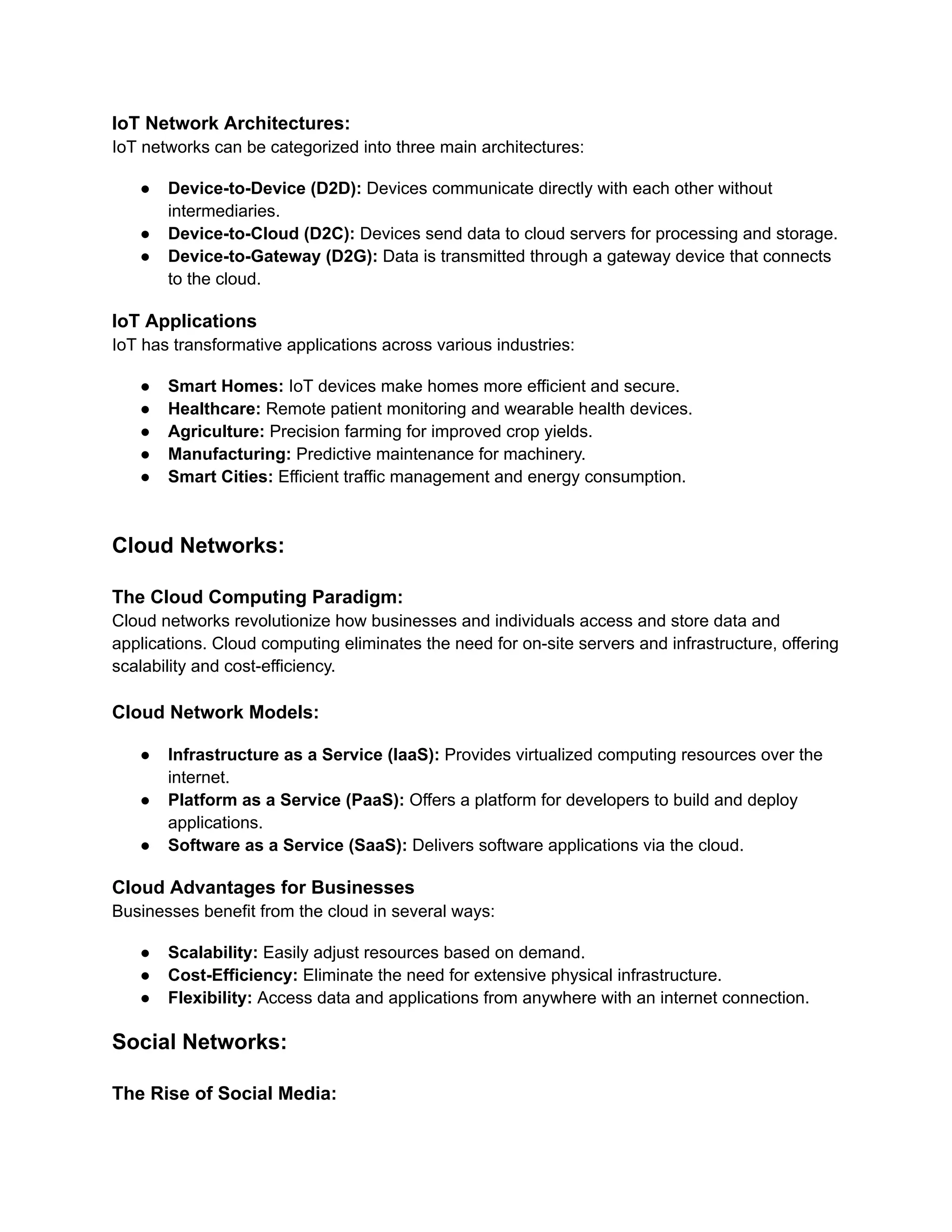 IoT Network Architectures:
IoT networks can be categorized into three main architectures:
● Device-to-Device (D2D): Devices communicate directly with each other without
intermediaries.
● Device-to-Cloud (D2C): Devices send data to cloud servers for processing and storage.
● Device-to-Gateway (D2G): Data is transmitted through a gateway device that connects
to the cloud.
IoT Applications
IoT has transformative applications across various industries:
● Smart Homes: IoT devices make homes more efficient and secure.
● Healthcare: Remote patient monitoring and wearable health devices.
● Agriculture: Precision farming for improved crop yields.
● Manufacturing: Predictive maintenance for machinery.
● Smart Cities: Efficient traffic management and energy consumption.
Cloud Networks:
The Cloud Computing Paradigm:
Cloud networks revolutionize how businesses and individuals access and store data and
applications. Cloud computing eliminates the need for on-site servers and infrastructure, offering
scalability and cost-efficiency.
Cloud Network Models:
● Infrastructure as a Service (IaaS): Provides virtualized computing resources over the
internet.
● Platform as a Service (PaaS): Offers a platform for developers to build and deploy
applications.
● Software as a Service (SaaS): Delivers software applications via the cloud.
Cloud Advantages for Businesses
Businesses benefit from the cloud in several ways:
● Scalability: Easily adjust resources based on demand.
● Cost-Efficiency: Eliminate the need for extensive physical infrastructure.
● Flexibility: Access data and applications from anywhere with an internet connection.
Social Networks:
The Rise of Social Media:
 