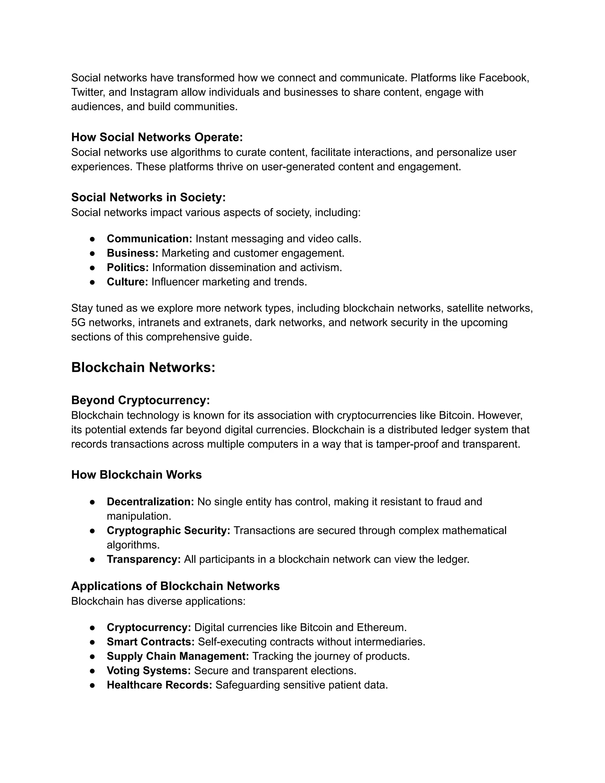 Social networks have transformed how we connect and communicate. Platforms like Facebook,
Twitter, and Instagram allow individuals and businesses to share content, engage with
audiences, and build communities.
How Social Networks Operate:
Social networks use algorithms to curate content, facilitate interactions, and personalize user
experiences. These platforms thrive on user-generated content and engagement.
Social Networks in Society:
Social networks impact various aspects of society, including:
● Communication: Instant messaging and video calls.
● Business: Marketing and customer engagement.
● Politics: Information dissemination and activism.
● Culture: Influencer marketing and trends.
Stay tuned as we explore more network types, including blockchain networks, satellite networks,
5G networks, intranets and extranets, dark networks, and network security in the upcoming
sections of this comprehensive guide.
Blockchain Networks:
Beyond Cryptocurrency:
Blockchain technology is known for its association with cryptocurrencies like Bitcoin. However,
its potential extends far beyond digital currencies. Blockchain is a distributed ledger system that
records transactions across multiple computers in a way that is tamper-proof and transparent.
How Blockchain Works
● Decentralization: No single entity has control, making it resistant to fraud and
manipulation.
● Cryptographic Security: Transactions are secured through complex mathematical
algorithms.
● Transparency: All participants in a blockchain network can view the ledger.
Applications of Blockchain Networks
Blockchain has diverse applications:
● Cryptocurrency: Digital currencies like Bitcoin and Ethereum.
● Smart Contracts: Self-executing contracts without intermediaries.
● Supply Chain Management: Tracking the journey of products.
● Voting Systems: Secure and transparent elections.
● Healthcare Records: Safeguarding sensitive patient data.
 