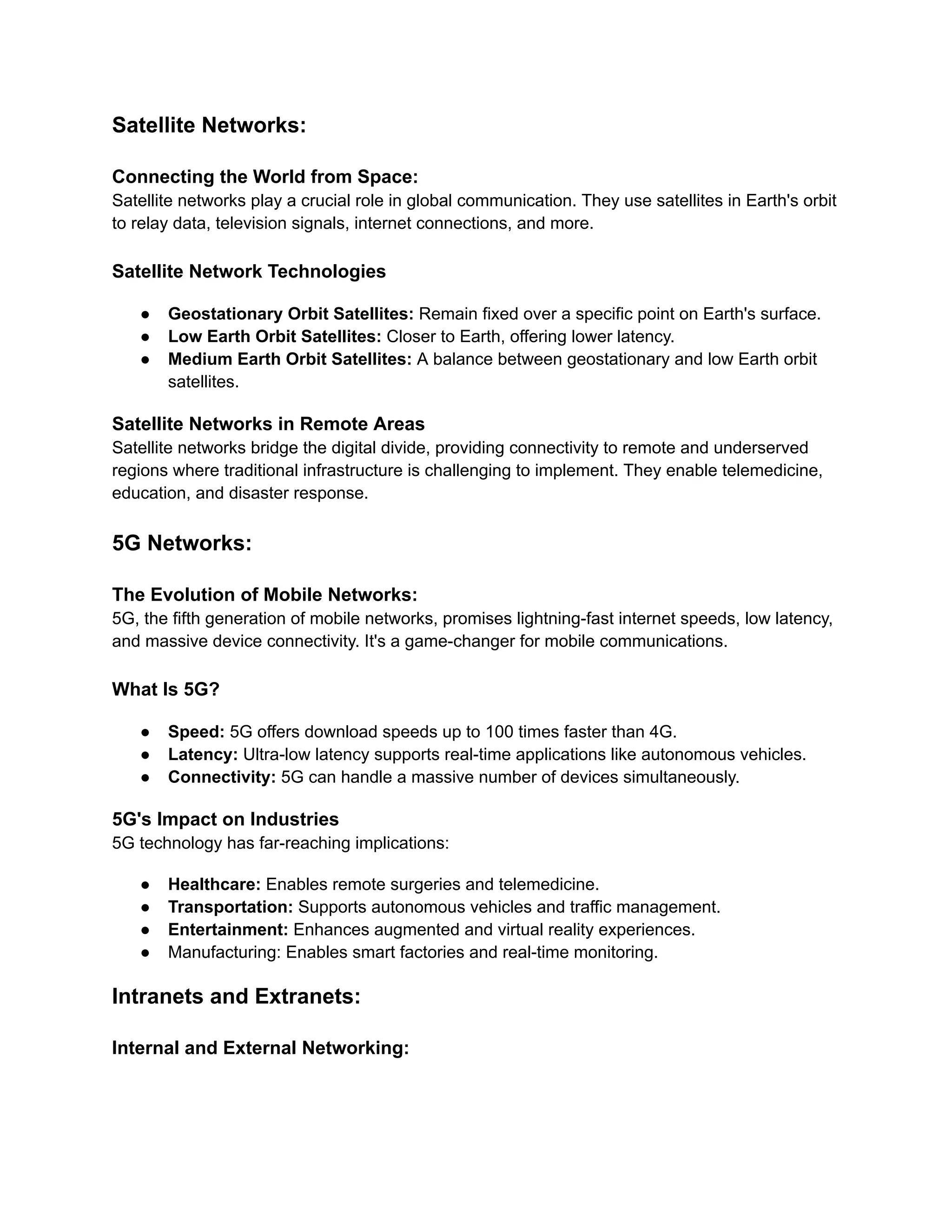 Satellite Networks:
Connecting the World from Space:
Satellite networks play a crucial role in global communication. They use satellites in Earth's orbit
to relay data, television signals, internet connections, and more.
Satellite Network Technologies
● Geostationary Orbit Satellites: Remain fixed over a specific point on Earth's surface.
● Low Earth Orbit Satellites: Closer to Earth, offering lower latency.
● Medium Earth Orbit Satellites: A balance between geostationary and low Earth orbit
satellites.
Satellite Networks in Remote Areas
Satellite networks bridge the digital divide, providing connectivity to remote and underserved
regions where traditional infrastructure is challenging to implement. They enable telemedicine,
education, and disaster response.
5G Networks:
The Evolution of Mobile Networks:
5G, the fifth generation of mobile networks, promises lightning-fast internet speeds, low latency,
and massive device connectivity. It's a game-changer for mobile communications.
What Is 5G?
● Speed: 5G offers download speeds up to 100 times faster than 4G.
● Latency: Ultra-low latency supports real-time applications like autonomous vehicles.
● Connectivity: 5G can handle a massive number of devices simultaneously.
5G's Impact on Industries
5G technology has far-reaching implications:
● Healthcare: Enables remote surgeries and telemedicine.
● Transportation: Supports autonomous vehicles and traffic management.
● Entertainment: Enhances augmented and virtual reality experiences.
● Manufacturing: Enables smart factories and real-time monitoring.
Intranets and Extranets:
Internal and External Networking:
 