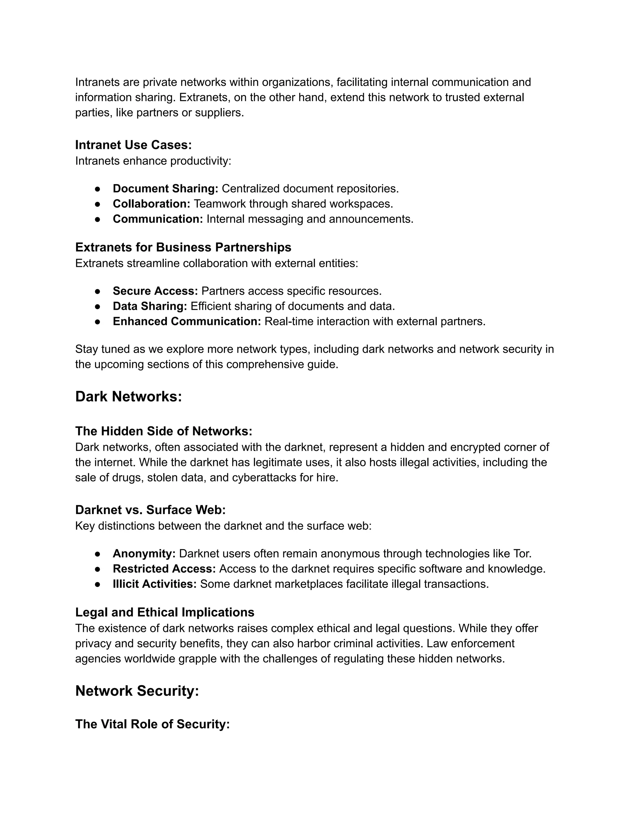 Intranets are private networks within organizations, facilitating internal communication and
information sharing. Extranets, on the other hand, extend this network to trusted external
parties, like partners or suppliers.
Intranet Use Cases:
Intranets enhance productivity:
● Document Sharing: Centralized document repositories.
● Collaboration: Teamwork through shared workspaces.
● Communication: Internal messaging and announcements.
Extranets for Business Partnerships
Extranets streamline collaboration with external entities:
● Secure Access: Partners access specific resources.
● Data Sharing: Efficient sharing of documents and data.
● Enhanced Communication: Real-time interaction with external partners.
Stay tuned as we explore more network types, including dark networks and network security in
the upcoming sections of this comprehensive guide.
Dark Networks:
The Hidden Side of Networks:
Dark networks, often associated with the darknet, represent a hidden and encrypted corner of
the internet. While the darknet has legitimate uses, it also hosts illegal activities, including the
sale of drugs, stolen data, and cyberattacks for hire.
Darknet vs. Surface Web:
Key distinctions between the darknet and the surface web:
● Anonymity: Darknet users often remain anonymous through technologies like Tor.
● Restricted Access: Access to the darknet requires specific software and knowledge.
● Illicit Activities: Some darknet marketplaces facilitate illegal transactions.
Legal and Ethical Implications
The existence of dark networks raises complex ethical and legal questions. While they offer
privacy and security benefits, they can also harbor criminal activities. Law enforcement
agencies worldwide grapple with the challenges of regulating these hidden networks.
Network Security:
The Vital Role of Security:
 