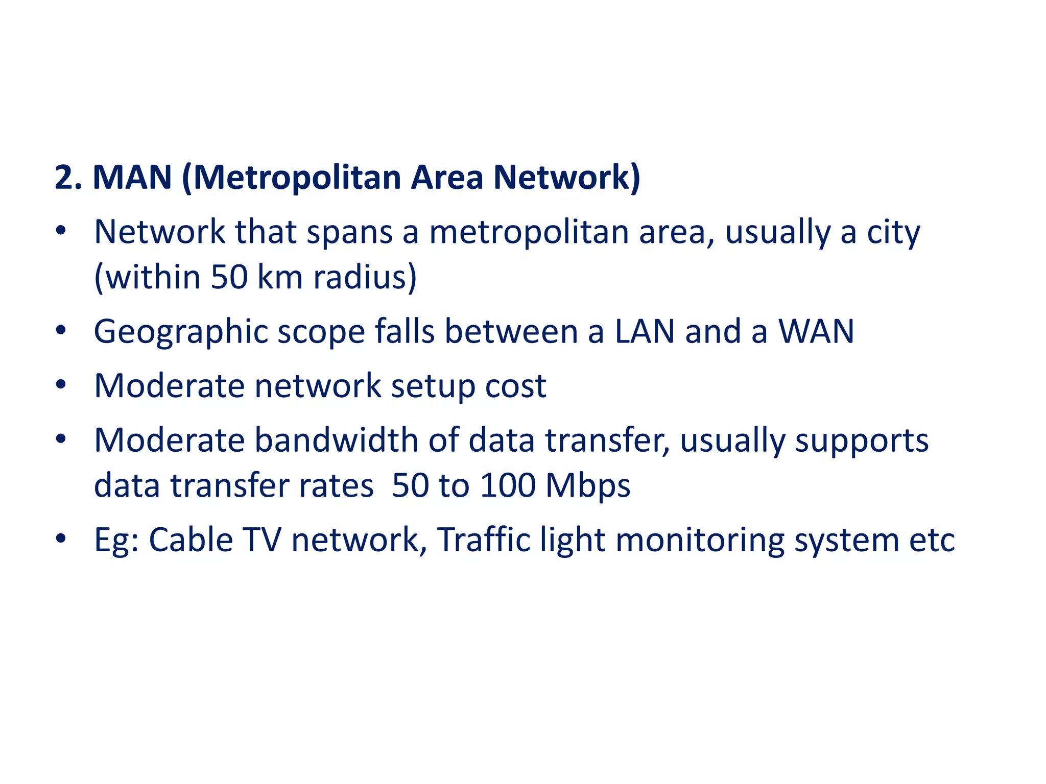 2. MAN (Metropolitan Area Network)
• Network that spans a metropolitan area, usually a city
(within 50 km radius)
• Geographic scope falls between a LAN and a WAN
• Moderate network setup cost
• Moderate bandwidth of data transfer, usually supports
data transfer rates 50 to 100 Mbps
• Eg: Cable TV network, Traffic light monitoring system etc
 