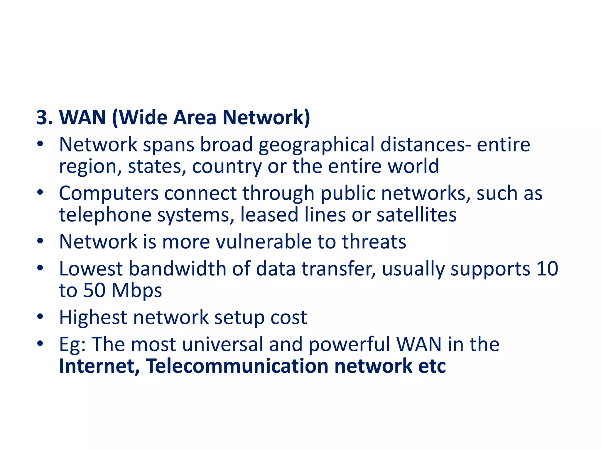 3. WAN (Wide Area Network)
• Network spans broad geographical distances- entire
region, states, country or the entire world
• Computers connect through public networks, such as
telephone systems, leased lines or satellites
• Network is more vulnerable to threats
• Lowest bandwidth of data transfer, usually supports 10
to 50 Mbps
• Highest network setup cost
• Eg: The most universal and powerful WAN in the
Internet, Telecommunication network etc
 
