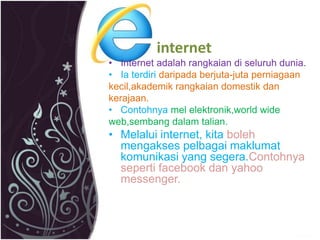 internet 
• Internet adalah rangkaian di seluruh dunia. 
• Ia terdiri daripada berjuta-juta perniagaan 
kecil,akademik rangkaian domestik dan 
kerajaan. 
• Contohnya mel elektronik,world wide 
web,sembang dalam talian. 
• Melalui internet, kita boleh 
mengakses pelbagai maklumat 
komunikasi yang segera.Contohnya 
seperti facebook dan yahoo 
messenger. 
 