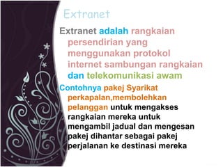 Extranet 
Extranet adalah rangkaian 
persendirian yang 
menggunakan protokol 
internet sambungan rangkaian 
dan telekomunikasi awam 
Contohnya pakej Syarikat 
perkapalan,membolehkan 
pelanggan untuk mengakses 
rangkaian mereka untuk 
mengambil jadual dan mengesan 
pakej dihantar sebagai pakej 
perjalanan ke destinasi mereka 
 