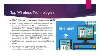 Top Wireless Technologies
 Wi-Fi HaLow : Low power, long range Wi-Fi
 With industry momentum mounting around a low
power Wi-Fi® solution, Wi-Fi Alliance® has
introduced Wi-Fi HaLow™ as the designation for
products incorporating IEEE 802.11ah technology
 Wi-Fi HaLow operates in frequency bands below
one gigahertz, offering longer range, lower power
connectivity to Wi-Fi CERTIFIED™ products
 Wi-Fi HaLow’s range is nearly twice that of today’s
Wi-Fi
 Wifi Halow will be powering Smart Home,
connected car, and digital healthcare
 