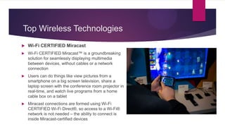 Top Wireless Technologies
 Wi-Fi CERTIFIED Miracast
 Wi-Fi CERTIFIED Miracast™ is a groundbreaking
solution for seamlessly displaying multimedia
between devices, without cables or a network
connection
 Users can do things like view pictures from a
smartphone on a big screen television, share a
laptop screen with the conference room projector in
real-time, and watch live programs from a home
cable box on a tablet
 Miracast connections are formed using Wi-Fi
CERTIFIED Wi-Fi Direct®, so access to a Wi-Fi®
network is not needed – the ability to connect is
inside Miracast-certified devices
 