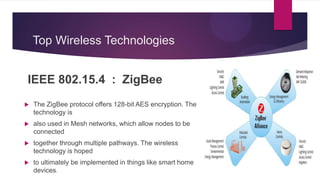 Top Wireless Technologies
IEEE 802.15.4 : ZigBee
 The ZigBee protocol offers 128-bit AES encryption. The
technology is
 also used in Mesh networks, which allow nodes to be
connected
 together through multiple pathways. The wireless
technology is hoped
 to ultimately be implemented in things like smart home
devices.
 