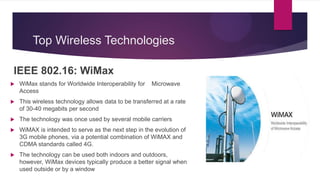 Top Wireless Technologies
IEEE 802.16: WiMax
 WiMax stands for Worldwide Interoperability for Microwave
Access
 This wireless technology allows data to be transferred at a rate
of 30-40 megabits per second
 The technology was once used by several mobile carriers
 WiMAX is intended to serve as the next step in the evolution of
3G mobile phones, via a potential combination of WiMAX and
CDMA standards called 4G.
 The technology can be used both indoors and outdoors,
however, WiMax devices typically produce a better signal when
used outside or by a window
 