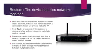 Routers : The device that ties networks
together
 Hubs and Switches are devices that can be used to
create networks , but what if we want to establish a
connection between two or more networks ??
 So a Router is hardware device designed to
receive, analyze and move incoming packets to
another network
 Routers can analyze the data being sent over a
network, change how it is packaged, and send it
over a different network
 For example, routers are commonly used in home
networks to share a single Internet connection
between multiple computers
 