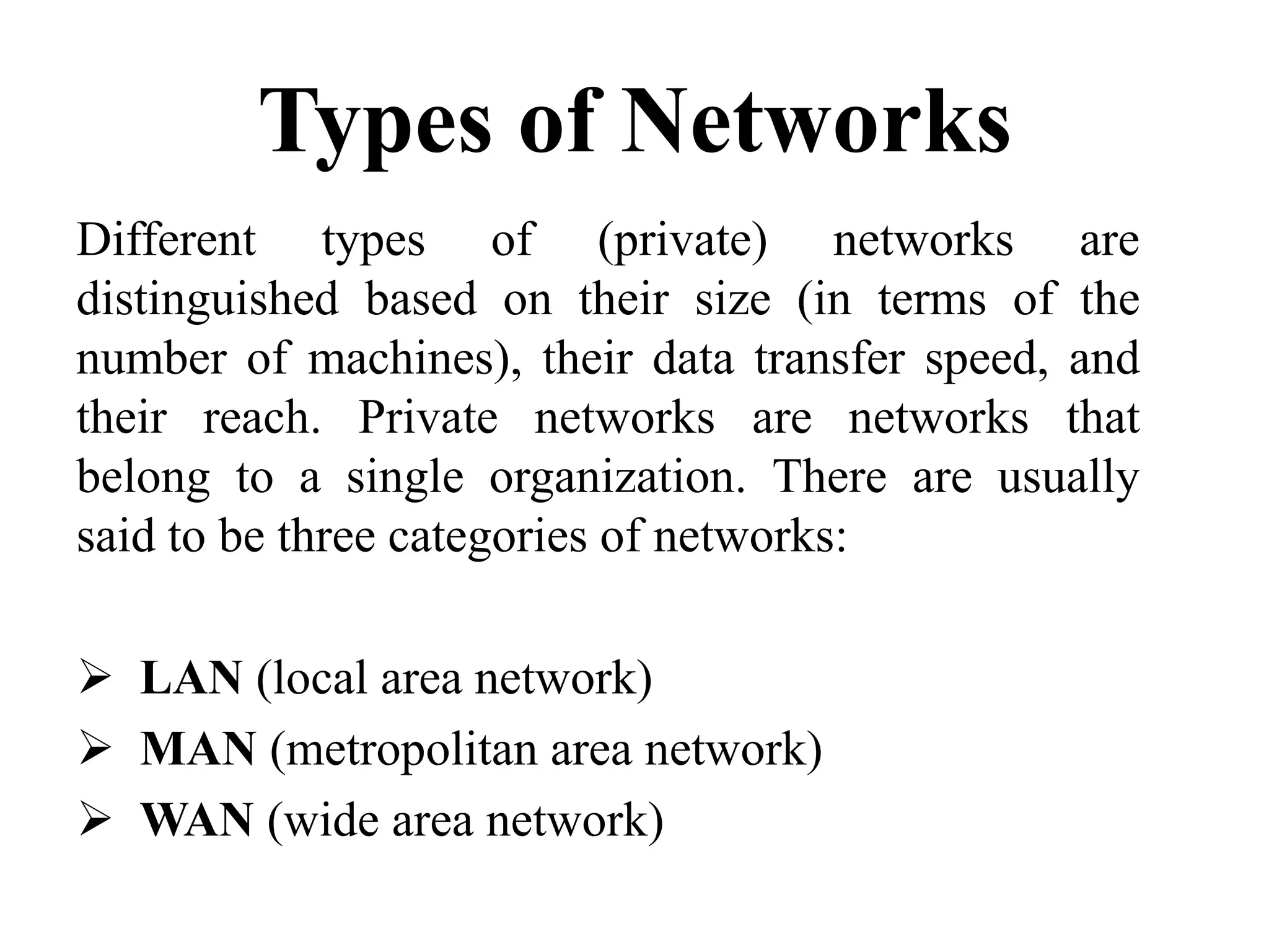 Types of Networks
Different types of (private) networks are
distinguished based on their size (in terms of the
number of machines), their data transfer speed, and
their reach. Private networks are networks that
belong to a single organization. There are usually
said to be three categories of networks:
LAN (local area network)
MAN (metropolitan area network)
WAN (wide area network)