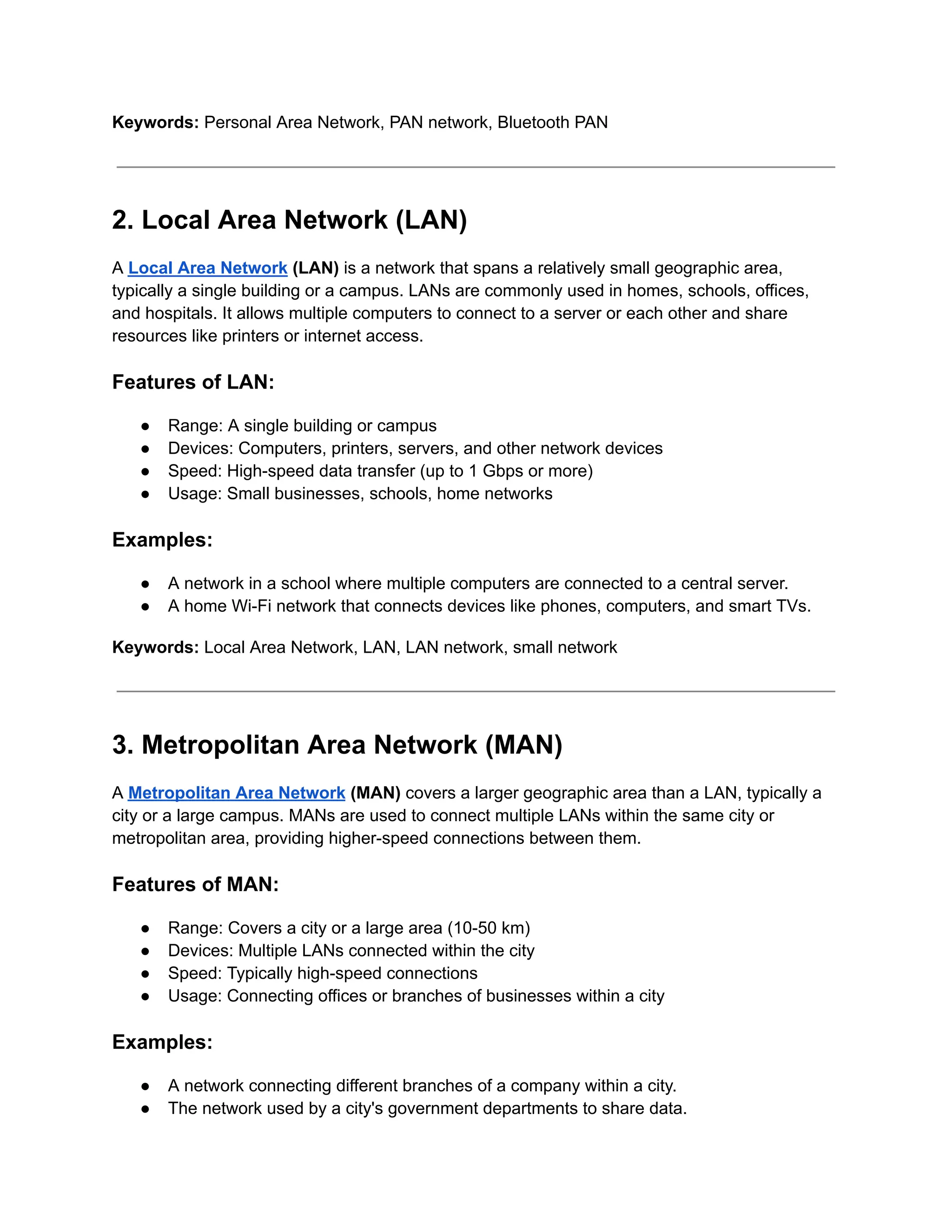 Keywords: Personal Area Network, PAN network, Bluetooth PAN
2. Local Area Network (LAN)
A Local Area Network (LAN) is a network that spans a relatively small geographic area,
typically a single building or a campus. LANs are commonly used in homes, schools, offices,
and hospitals. It allows multiple computers to connect to a server or each other and share
resources like printers or internet access.
Features of LAN:
● Range: A single building or campus
● Devices: Computers, printers, servers, and other network devices
● Speed: High-speed data transfer (up to 1 Gbps or more)
● Usage: Small businesses, schools, home networks
Examples:
● A network in a school where multiple computers are connected to a central server.
● A home Wi-Fi network that connects devices like phones, computers, and smart TVs.
Keywords: Local Area Network, LAN, LAN network, small network
3. Metropolitan Area Network (MAN)
A Metropolitan Area Network (MAN) covers a larger geographic area than a LAN, typically a
city or a large campus. MANs are used to connect multiple LANs within the same city or
metropolitan area, providing higher-speed connections between them.
Features of MAN:
● Range: Covers a city or a large area (10-50 km)
● Devices: Multiple LANs connected within the city
● Speed: Typically high-speed connections
● Usage: Connecting offices or branches of businesses within a city
Examples:
● A network connecting different branches of a company within a city.
● The network used by a city's government departments to share data.
 