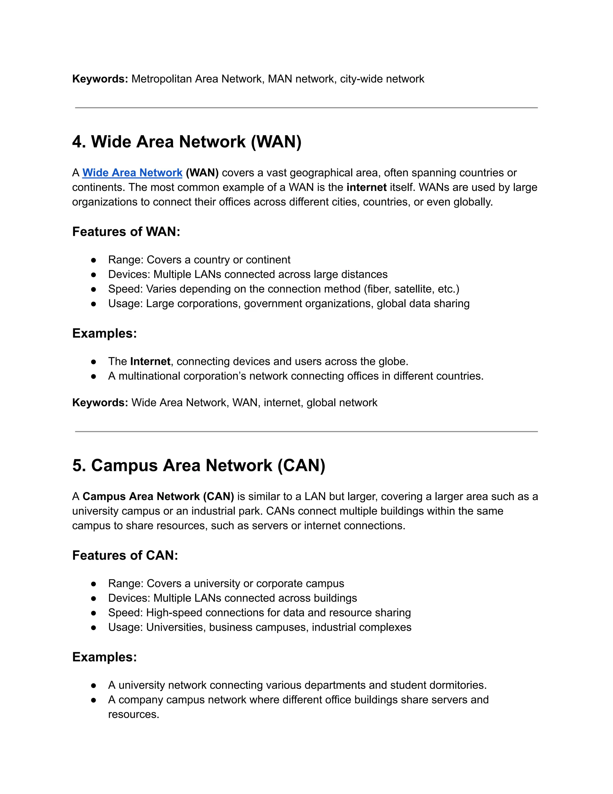 Keywords: Metropolitan Area Network, MAN network, city-wide network
4. Wide Area Network (WAN)
A Wide Area Network (WAN) covers a vast geographical area, often spanning countries or
continents. The most common example of a WAN is the internet itself. WANs are used by large
organizations to connect their offices across different cities, countries, or even globally.
Features of WAN:
● Range: Covers a country or continent
● Devices: Multiple LANs connected across large distances
● Speed: Varies depending on the connection method (fiber, satellite, etc.)
● Usage: Large corporations, government organizations, global data sharing
Examples:
● The Internet, connecting devices and users across the globe.
● A multinational corporation’s network connecting offices in different countries.
Keywords: Wide Area Network, WAN, internet, global network
5. Campus Area Network (CAN)
A Campus Area Network (CAN) is similar to a LAN but larger, covering a larger area such as a
university campus or an industrial park. CANs connect multiple buildings within the same
campus to share resources, such as servers or internet connections.
Features of CAN:
● Range: Covers a university or corporate campus
● Devices: Multiple LANs connected across buildings
● Speed: High-speed connections for data and resource sharing
● Usage: Universities, business campuses, industrial complexes
Examples:
● A university network connecting various departments and student dormitories.
● A company campus network where different office buildings share servers and
resources.
 
