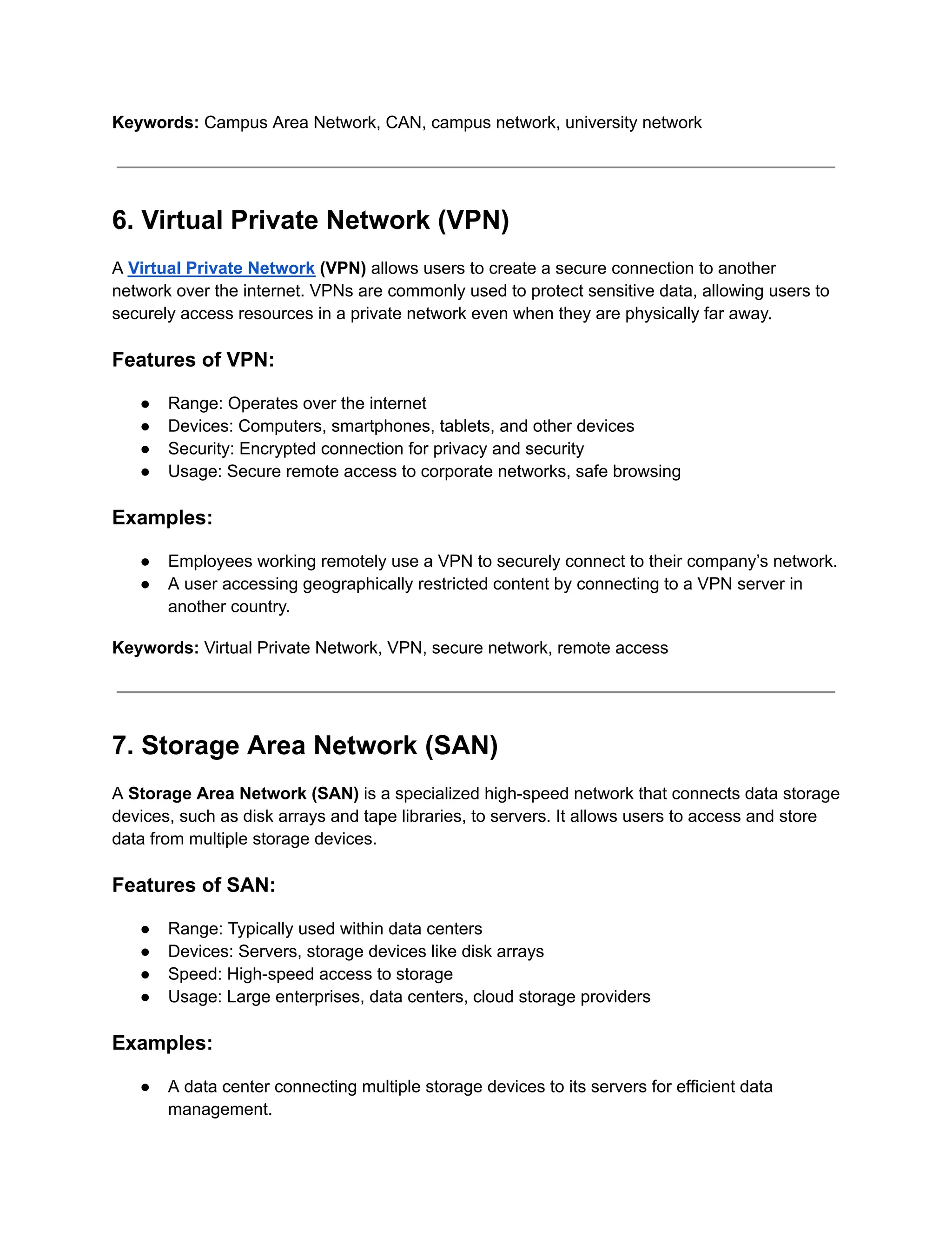 Keywords: Campus Area Network, CAN, campus network, university network
6. Virtual Private Network (VPN)
A Virtual Private Network (VPN) allows users to create a secure connection to another
network over the internet. VPNs are commonly used to protect sensitive data, allowing users to
securely access resources in a private network even when they are physically far away.
Features of VPN:
● Range: Operates over the internet
● Devices: Computers, smartphones, tablets, and other devices
● Security: Encrypted connection for privacy and security
● Usage: Secure remote access to corporate networks, safe browsing
Examples:
● Employees working remotely use a VPN to securely connect to their company’s network.
● A user accessing geographically restricted content by connecting to a VPN server in
another country.
Keywords: Virtual Private Network, VPN, secure network, remote access
7. Storage Area Network (SAN)
A Storage Area Network (SAN) is a specialized high-speed network that connects data storage
devices, such as disk arrays and tape libraries, to servers. It allows users to access and store
data from multiple storage devices.
Features of SAN:
● Range: Typically used within data centers
● Devices: Servers, storage devices like disk arrays
● Speed: High-speed access to storage
● Usage: Large enterprises, data centers, cloud storage providers
Examples:
● A data center connecting multiple storage devices to its servers for efficient data
management.
 