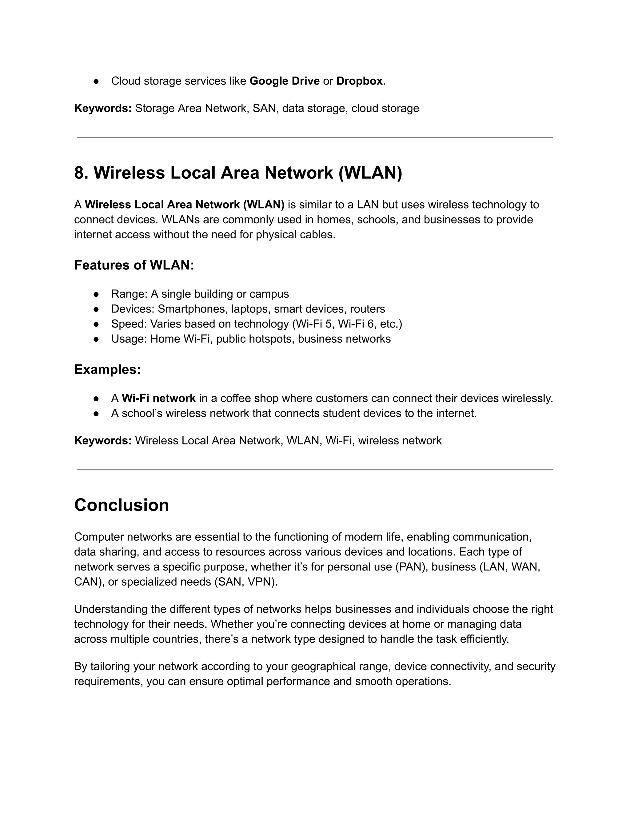 ● Cloud storage services like Google Drive or Dropbox.
Keywords: Storage Area Network, SAN, data storage, cloud storage
8. Wireless Local Area Network (WLAN)
A Wireless Local Area Network (WLAN) is similar to a LAN but uses wireless technology to
connect devices. WLANs are commonly used in homes, schools, and businesses to provide
internet access without the need for physical cables.
Features of WLAN:
● Range: A single building or campus
● Devices: Smartphones, laptops, smart devices, routers
● Speed: Varies based on technology (Wi-Fi 5, Wi-Fi 6, etc.)
● Usage: Home Wi-Fi, public hotspots, business networks
Examples:
● A Wi-Fi network in a coffee shop where customers can connect their devices wirelessly.
● A school’s wireless network that connects student devices to the internet.
Keywords: Wireless Local Area Network, WLAN, Wi-Fi, wireless network
Conclusion
Computer networks are essential to the functioning of modern life, enabling communication,
data sharing, and access to resources across various devices and locations. Each type of
network serves a specific purpose, whether it’s for personal use (PAN), business (LAN, WAN,
CAN), or specialized needs (SAN, VPN).
Understanding the different types of networks helps businesses and individuals choose the right
technology for their needs. Whether you’re connecting devices at home or managing data
across multiple countries, there’s a network type designed to handle the task efficiently.
By tailoring your network according to your geographical range, device connectivity, and security
requirements, you can ensure optimal performance and smooth operations.
 