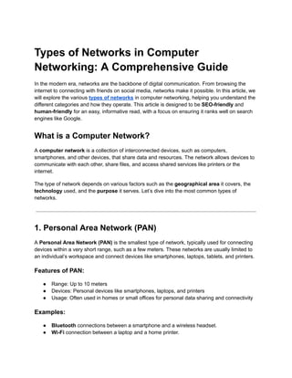 Types of Networks in Computer
Networking: A Comprehensive Guide
In the modern era, networks are the backbone of digital communication. From browsing the
internet to connecting with friends on social media, networks make it possible. In this article, we
will explore the various types of networks in computer networking, helping you understand the
different categories and how they operate. This article is designed to be SEO-friendly and
human-friendly for an easy, informative read, with a focus on ensuring it ranks well on search
engines like Google.
What is a Computer Network?
A computer network is a collection of interconnected devices, such as computers,
smartphones, and other devices, that share data and resources. The network allows devices to
communicate with each other, share files, and access shared services like printers or the
internet.
The type of network depends on various factors such as the geographical area it covers, the
technology used, and the purpose it serves. Let’s dive into the most common types of
networks.
1. Personal Area Network (PAN)
A Personal Area Network (PAN) is the smallest type of network, typically used for connecting
devices within a very short range, such as a few meters. These networks are usually limited to
an individual’s workspace and connect devices like smartphones, laptops, tablets, and printers.
Features of PAN:
● Range: Up to 10 meters
● Devices: Personal devices like smartphones, laptops, and printers
● Usage: Often used in homes or small offices for personal data sharing and connectivity
Examples:
● Bluetooth connections between a smartphone and a wireless headset.
● Wi-Fi connection between a laptop and a home printer.
 