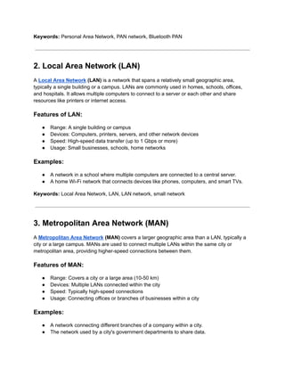 Keywords: Personal Area Network, PAN network, Bluetooth PAN
2. Local Area Network (LAN)
A Local Area Network (LAN) is a network that spans a relatively small geographic area,
typically a single building or a campus. LANs are commonly used in homes, schools, offices,
and hospitals. It allows multiple computers to connect to a server or each other and share
resources like printers or internet access.
Features of LAN:
● Range: A single building or campus
● Devices: Computers, printers, servers, and other network devices
● Speed: High-speed data transfer (up to 1 Gbps or more)
● Usage: Small businesses, schools, home networks
Examples:
● A network in a school where multiple computers are connected to a central server.
● A home Wi-Fi network that connects devices like phones, computers, and smart TVs.
Keywords: Local Area Network, LAN, LAN network, small network
3. Metropolitan Area Network (MAN)
A Metropolitan Area Network (MAN) covers a larger geographic area than a LAN, typically a
city or a large campus. MANs are used to connect multiple LANs within the same city or
metropolitan area, providing higher-speed connections between them.
Features of MAN:
● Range: Covers a city or a large area (10-50 km)
● Devices: Multiple LANs connected within the city
● Speed: Typically high-speed connections
● Usage: Connecting offices or branches of businesses within a city
Examples:
● A network connecting different branches of a company within a city.
● The network used by a city's government departments to share data.
 