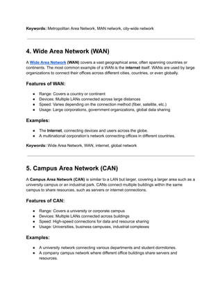 Keywords: Metropolitan Area Network, MAN network, city-wide network
4. Wide Area Network (WAN)
A Wide Area Network (WAN) covers a vast geographical area, often spanning countries or
continents. The most common example of a WAN is the internet itself. WANs are used by large
organizations to connect their offices across different cities, countries, or even globally.
Features of WAN:
● Range: Covers a country or continent
● Devices: Multiple LANs connected across large distances
● Speed: Varies depending on the connection method (fiber, satellite, etc.)
● Usage: Large corporations, government organizations, global data sharing
Examples:
● The Internet, connecting devices and users across the globe.
● A multinational corporation’s network connecting offices in different countries.
Keywords: Wide Area Network, WAN, internet, global network
5. Campus Area Network (CAN)
A Campus Area Network (CAN) is similar to a LAN but larger, covering a larger area such as a
university campus or an industrial park. CANs connect multiple buildings within the same
campus to share resources, such as servers or internet connections.
Features of CAN:
● Range: Covers a university or corporate campus
● Devices: Multiple LANs connected across buildings
● Speed: High-speed connections for data and resource sharing
● Usage: Universities, business campuses, industrial complexes
Examples:
● A university network connecting various departments and student dormitories.
● A company campus network where different office buildings share servers and
resources.
 